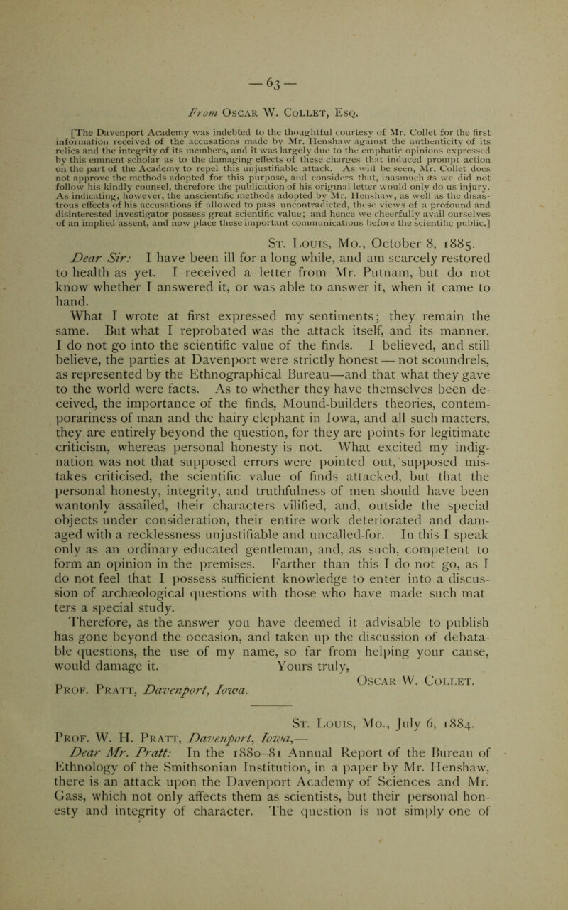 From Oscar W. Collet, Esq. [The Davenport Academy was indebted to the thoughtful courtesy of Mr. Collet for the first information received of the accusations made by Mr. Ilenshaw ai^ainst the authenticity of its relics and the intej^rity of its members, and it was larjcely due to the emphatic opinions expressed by this eminent scholar as to the damag-inj^ effects of these charafes that induced prompt action on the part of the Academy to repel this unjustifiable attack. As will be seen, Mr. Collet does not approve the methods adopted for this purpose, and considers that, inasmuch its we did not follow his kindly counsel, therefore the publication of his orij^inal letter would only do us injury. As indicating-, however, the unscientific methods adopted by Mr. Ilenshaw, as well as the disas- trous effects of his accusations if allowed to pass uncontradicted, these views of a profound and disinterested investigator possess great scientific value; and hence we cheerfully avail ourselves of an implied assent, and now place these important communications before the scientific public.] St. Louis, Mo., October 8, 1885. Dear Sir: I have been ill for a long while, and am scarcely restored to health as yet. I received a letter from Mr. Putnam, but do not know whether I answered it, or was able to answer it, when it came to hand. What I wrote at first exyiressed my sentiments; they remain the same. But what I reprobated was the attack itself, and its manner. I do not go into the scientific value of the finds. I believed, and still believe, the parties at Davenport were strictly honest — not scoundrels, as represented by the Ethnographical Bureau—and that what they gave to the world were facts. As to whether they have themselves been de- ceived, the importance of the finds. Mound-builders theories, contem- ])orariness of man and the hairy elephant in Iowa, and all such matters, they are entirely beyond the question, for they are ])oints for legitimate criticism, whereas personal honesty is not. What excited my indig- nation was not that supposed errors were pointed out, supposed mis- takes criticised, the scientific value of finds attacked, but that the personal honesty, integrity, and truthfulness of men should have been wantonly assailed, their characters vilified, and, outside the special objects under consideration, their entire work deteriorated and dam- aged with a recklessness unjustifiable and uncalled-for. In this I speak only as an ordinary educated gentleman, and, as such, competent to form an opinion in the premises. Farther than this I do not go, as I do not feel that I [lossess sufficient knowledge to enter into a discus- sion of archaeological questions with those who have made such mat- ters a special study. Therefore, as the answer you have deemed it advisable to publish has gone beyond the occasion, and taken u]) the discussion of debata- ble ([uestions, the use of my name, so far from helping your cause, would damage it. Yours truly. Prof. Pratt, Dave7iport^ Iowa. Oscar W. Collet. St. Louis, Mo., July 6, 1884. Prof. W. H. Pratt, Davenport., Iowa.,— Dear Mr. Pratt: In the 1880-81 Annual Re[)ort of the Bureau of Ethnology of the Smithsonian Institution, in a ])aper by Mr. Henshaw, there is an attack iqion the Davenport Academy of Sciences and Mr. Gass, which not only affects them as scientists, but their personal hon- esty and integrity of character. The (question is not sim[)ly one of