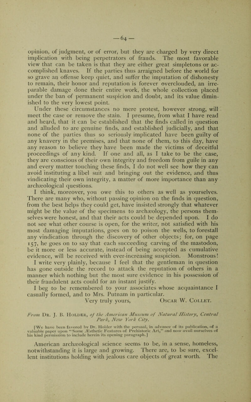 64- opinion, of judgment, or of error, but they are charged by very direct implication with being perpetrators of frauds. The most favorable view that can be taken is that they are either great simpletons or ac- complished knaves. If the parties thus arraigned before the world for so grave an offense keep quiet, and suffer the imputation of dishonesty to remain, their honor and reputation is forever overclouded, an irre- parable damage done their entire work, the whole collection placed under the ban of permanent suspicion and doubt, and its value dimin- ished to the very lowest point. Under these circumstances no mere protest, hov/ever strong, will meet the case or remove the stain. I presume, from what I have read and heard, that it can be established that the finds called in question and alluded to are genuine finds, and established judicially, and that none of the parties thus so seriously implicated have been guilty of any knavery in the premises, and that none of them, to this day, have any reason to believe they have been made the victims of deceitful proceedings of any kind. If one and all, as I take to be the case, they are conscious of their own integrity and freedom from guile in any and every matter touching these finds, I do not well see how they can avoid instituting a libel suit and bringing out the evidence, and thus vindicating their own integrity, a matter of more importance than any archceological questions. I think, moreover, you owe this to others as well as yourselves. There are many who, without passing opinion on the finds in question, from the best helps they could get, have insisted strongly that whatever might be the value of the specimens to archaeology, the persons them- selves were honest, and that their acts could be depended upon. I do not see what other course is open, for the writer, not satisfied with his most damaging imputations, goes on to poison the wells, to forestall any vindication through the discovery of other objects; for, on page 157, he goes on to say that each succeeding carving of the mastodon, be it more or less accurate, instead of being accepted as cumulative evidence, will be received with ever-increasing suspicion. Monstrous! I write very plainly, because I feel that the gentleman in question has gone outside the record to attack the reputation of others in a manner which nothing but the most sure evidence in his possession of their fraudulent acts could for an instant justify. I beg to be remembered to your associates whose acquaintance I casually formed, and to Mrs. Putnam in particular. Very truly yours, Oscar W. Collet. From Dr. J. B. Holder, oJ the American Museum of Naticral History, Central l^ark. New York City. [We have been favored hv Dr. Holder with the perusal, in advance of its publication, of a valuable paper upon “Some /Esthetic Features of Prehistoric Art,” and now avail ourselves of his kind permission to include herein its opening- paragraph.] American archaeological science seems to be, in a sense, homeless, notwithstanding it is large and growing. There are, to be sure, excel- lent institutions holding with jealous care objects of great worth. The