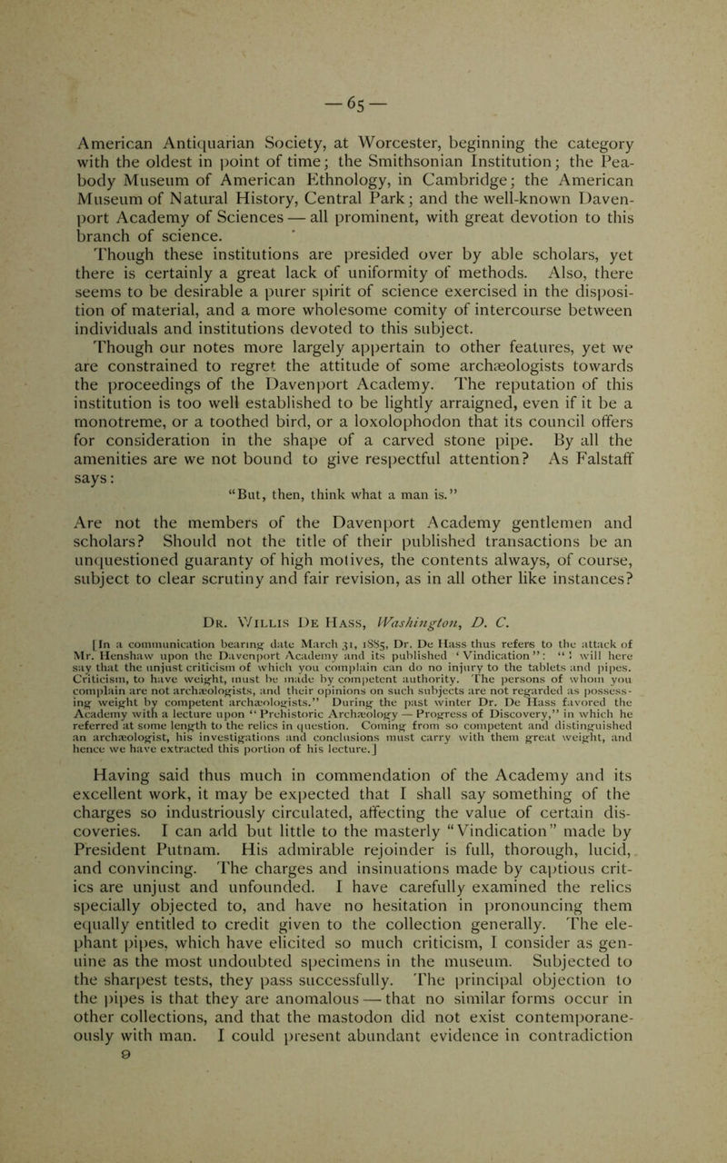 -65 American Antiquarian Society, at Worcester, beginning the category with the oldest in point of time; the Smithsonian Institution; the Pea- body Museum of American Ethnology, in Cambridge; the American Museum of Natural History, Central Park; and the well-known Daven- port Academy of Sciences — all prominent, with great devotion to this branch of science. Though these institutions are presided over by able scholars, yet there is certainly a great lack of uniformity of methods. Also, there seems to be desirable a purer spirit of science exercised in the disposi- tion of material, and a more wholesome comity of intercourse between individuals and institutions devoted to this subject. Though our notes more largely appertain to other features, yet we are constrained to regret the attitude of some archaeologists towards the proceedings of the Davenport Academy. The reputation of this institution is too well established to be lightly arraigned, even if it be a rnonotreme, or a toothed bird, or a loxolophodon that its council offers for consideration in the shape of a carved stone pipe. By all the amenities are we not bound to give respectful attention? As Falstaff says: “But, then, think what a man is.” Are not the members of the Davenport Academy gentlemen and scholars? Should not the title of their published transactions be an unciuestioned guaranty of high motives, the contents always, of course, subject to clear scrutiny and fair revision, as in all other like instances? Dr. Willis De Hass, Washington, D. C. (In a comnuinication bearing date March 31, 1SS5, Dr. De Hass thus refers to the attack of Mr. Henshaw upon the Davenport Academy and its published ‘Vindication”: ‘‘1 will here say that the unjust criticism of which you complain can do no injury to the tablets and pipes. Criticism, to have weig-ht, must be made by competent authority. The persons of whom you complain are not archieoloji^ists, and their opinions on such subjects are not reg'arded as possess- ing^ weig^ht by competent archieolog-ists.” During- the past winter Dr. De Hass favored the Academy with a lecture upon “Prehistoric Archa;olog-y — Proifress of Discovery,” in which he referred at some length to the relics in ciuestion. Cominj^ from so competent and distinai'uished an archajolojfist, his investig-ations and conclusions must carry with them great weight, and hence we have extracted this portion of his lecture.] Having said thus much in commendation of the Academy and its excellent work, it may be expected that I shall say something of the charges so industriously circulated, affecting the value of certain dis- coveries. I can add but little to the masterly “Vindication” made by President Putnam. His admirable rejoinder is full, thorough, lucid, and convincing. The charges and insinuations made by captious crit- ics are unjust and unfounded. I have carefully examined the relics specially objected to, and have no hesitation in pronouncing them ecpially entitled to credit given to the collection generally. The ele- phant iii[)es, which have elicited so much criticism, I consider as gen- uine as the most undoubted specimens in the museum. Subjected to the sharpest tests, they pass successfully. 'Fhe principal objection to the j)ipes is that they are anomalous — that no similar forms occur in other collections, and that the mastodon did not exist contemporane- ously with man. I could present abundant evidence in contradiction