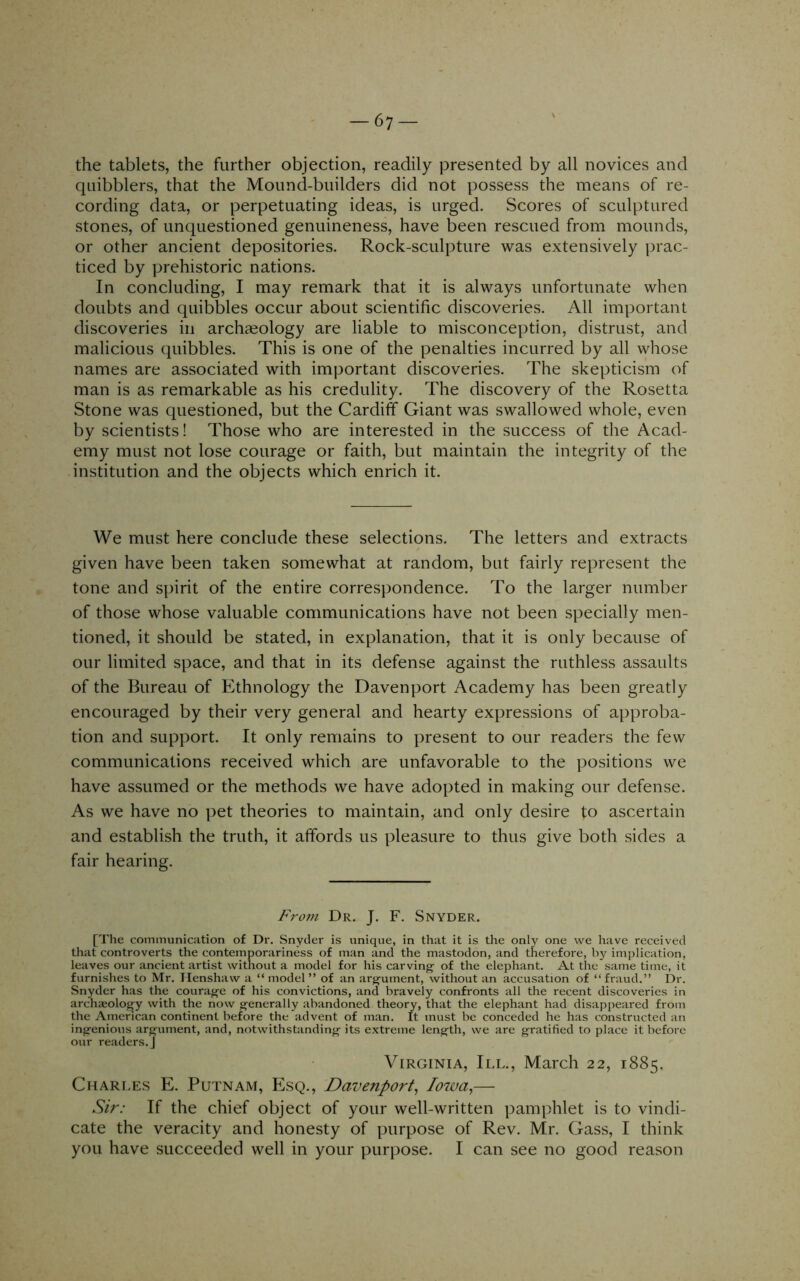 the tablets, the further objection, readily presented by all novices and quibblers, that the Mound-builders did not possess the means of re- cording data, or perpetuating ideas, is urged. Scores of sculptured stones, of unquestioned genuineness, have been rescued from mounds, or other ancient depositories. Rock-sculpture was extensively prac- ticed by prehistoric nations. In concluding, I may remark that it is always unfortunate when doubts and quibbles occur about scientific discoveries. All important discoveries in archaeology are liable to misconception, distrust, and malicious quibbles. This is one of the penalties incurred by all whose names are associated with important discoveries. The skepticism of man is as remarkable as his credulity. The discovery of the Rosetta Stone was questioned, but the Cardiff Giant was swallowed whole, even by scientists! Those who are interested in the success of the Acad- emy must not lose courage or faith, but maintain the integrity of the institution and the objects which enrich it. We must here conclude these selections. The letters and extracts given have been taken somewhat at random, but fairly represent the tone and spirit of the entire correspondence. To the larger number of those whose valuable communications have not been specially men- tioned, it should be stated, in explanation, that it is only because of our limited space, and that in its defense against the ruthless assaults of the Bureau of Ethnology the Davenport Academy has been greatly encouraged by their very general and hearty expressions of approba- tion and support. It only remains to present to our readers the few communications received which are unfavorable to the positions we have assumed or the methods we have adopted in making our defense. As we have no pet theories to maintain, and only desire to ascertain and establish the truth, it affords us pleasure to thus give both sides a fair hearing. From Dr. J. F. Snyder. [The communication of Dr. Snyder is unique, in that it is the only one we have received that controverts the contemporariness of man and the mastodon, and therefore, by implication, leaves our ancient artist without a model for his carving of the elephant. At the same time, it furnishes to Mr. Ilenshaw a “ model ” of an argument, without an accusation of “fraud.” Dr. Snyder has the courage of his convictions, and bravely confronts all the recent discoveries in archieology with the now generally abandoned theory, that the elephant had disappeared from the American continent before the advent of man. It must be conceded he has constructed an ingenious argument, and, notwithstanding its extreme length, we are gratified to place it before our readers,] Virginia, III., March 22, 1885, Charles E. Putnam, Esq., Davenport, Iowa,— Sir: If the chief object of your well-written pamphlet is to vindi- cate the veracity and honesty of purpose of Rev. Mr. Gass, I think you have succeeded well in your purpose. I can see no good reason