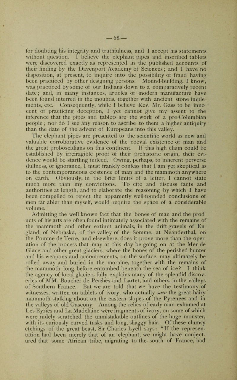 for doubting his integrity and truthfulness, and I accept his statements without question. I believe the elephant pipes and inscribed tablets were discovered exactly as represented in the published accounts of their finding by the Davenport Academy of Sciences; and I have no disposition, at present, to inquire into the possibility of fraud having been practiced by other designing persons. Mound-building, I know, was practiced by some of our Indians down to a com[)aratively recent date; and, in many instances, articles of modern manufacture have been found interred in the mounds, together with ancient stone imple- ments, etc. Consequently, while 1 believe Rev. Mr. Gass to be inno- cent of practicing deception, I yet cannot give my assent to the inference that the pipes and tablets are the work of a pre-Columbian people; nor do I see any reason to ascribe to them a higher antiquity than the. date of the advent of Europeans into this valley. The elephant pipes are presented to the scientific world as new and valuable corroborative evidence of the coeval existence of man and the great proboscidians on this continent. If this high claim could be established by irrefragible proof of their prehistoric origin, their evi- dence would be startling indeed. Owing, perhaps, to inherent perverse dullness, or ignorance, I must frankly confess that I am yet skeptical as to the contemporaneous existence of man and the mammoth anywhere on earth. Obviously, in the brief limits of a letter, I cannot state much more than my convictions. To cite and discuss facts and authorities at length, and to elaborate the reasoning by which I have been compelled to reject the a|)parently well-founded conclusions of men far abler than myself, would require the space of a considerable volume. Admitting the well-known fact that the bones of man and the prod- ucts of his arts are often found intimately associated with the remains of the mammoth and other extinct animals, in the drift-gravels of En- gland, of Nebraska, of the valley of the Somme, at Neanderthal, on the Pomme de Terre, and elsewhere, does it prove more than the oper- ation of the process that may at this day be going on at the Mer de Glace and other great glaciens, where the bones of the perished hunter and his weapons and accoutrements, on the surface, may ultimately be rolled away and buried in the moraine, together with the remains of the mammoth long before entombed beneath the sea of ice? I think the agency of local glaciers fully explains many of the splendid discov- eries of MM. Boucher de Perthes and Lartet, and others, in the valleys of Southern France. But we are told that we have the testimony of witnesses, written on tablets of ivory, who actually saw the great hairy' mammoth stalking about on the eastern slopes of the Pyrenees and in the valleys of old Gascony. Among the relics of early man exhumed at Les Flyzies and La Madelaine w6re fragments of ivory, on some of which were rudely scratched the unmistakable outlines of the huge monster, with its curiously curved tusks and long, shaggy hair. Of these clumsy etchings of the great beast. Sir Charles Lyell says: “ If the represen- tation had been merely that of an elephant, we might have conject- uied that some African tribe, migrating to the south of France, had