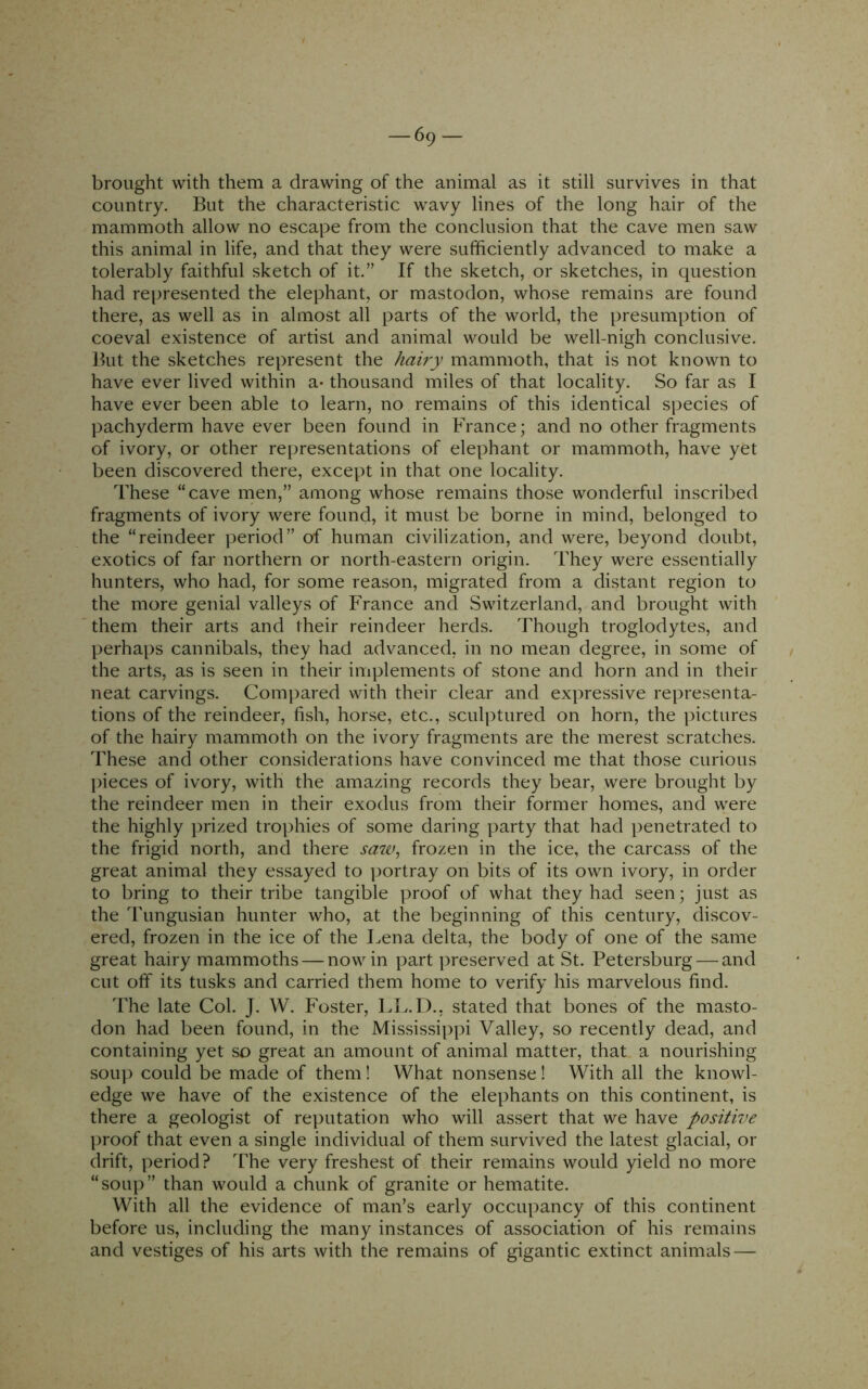 brought with them a drawing of the animal as it still survives in that country. But the characteristic wavy lines of the long hair of the mammoth allow no escape from the conclusion that the cave men saw this animal in life, and that they were sufficiently advanced to make a tolerably faithful sketch of it.” If the sketch, or sketches, in question had represented the elephant, or mastodon, whose remains are found there, as well as in almost all parts of the world, the presumption of coeval existence of artist and animal would be well-nigh conclusive. But the sketches represent the hairy mammoth, that is not known to have ever lived within a- thousand miles of that locality. So far as I have ever been able to learn, no remains of this identical species of pachyderm have ever been found in France; and no other fragments of ivory, or other representations of elephant or mammoth, have yet been discovered there, except in that one locality. These “cave men,” among whose remains those wonderful inscribed fragments of ivory were found, it must be borne in mind, belonged to the “reindeer period” of human civilization, and were, beyond doubt, exotics of far northern or north-eastern origin. They were essentially hunters, who had, for some reason, migrated from a distant region to the more genial valleys of France and Switzerland, and brought with them their arts and their reindeer herds. Though troglodytes, and perhaps cannibals, they had advanced, in no mean degree, in some of the arts, as is seen in their implements of stone and horn and in their neat carvings. Compared with their clear and expressive representa- tions of the reindeer, fish, horse, etc., sculptured on horn, the \)ictures of the hairy mammoth on the ivory fragments are the merest scratches. These and other considerations have convinced me that those curious pieces of ivory, with the amazing records they bear, were brought by the reindeer men in their exodus from their former homes, and were the highly j)rized trophies of some daring party that had penetrated to the frigid north, and there saw^ frozen in the ice, the carcass of the great animal they essayed to portray on bits of its own ivory, in order to bring to their tribe tangible proof of what they had seen; just as the Tungusian hunter who, at the beginning of this century, discov- ered, frozen in the ice of the Lena delta, the body of one of the same great hairy mammoths — now in part preserved at St. Petersburg — and cut off its tusks and carried them home to verify his marvelous find. The late Col. J. W. Foster, LL.D., stated that bones of the masto- don had been found, in the Mississippi Valley, so recently dead, and containing yet so great an amount of animal matter, that a nourishing soup could be made of them! What nonsense! With all the knowl- edge we have of the existence of the elephants on this continent, is there a geologist of reputation who will assert that we have positive proof that even a single individual of them survived the latest glacial, or drift, period ? The very freshest of their remains would yield no more “soup” than would a chunk of granite or hematite. With all the evidence of man’s early occupancy of this continent before us, including the many instances of association of his remains and vestiges of his arts with the remains of gigantic extinct animals —