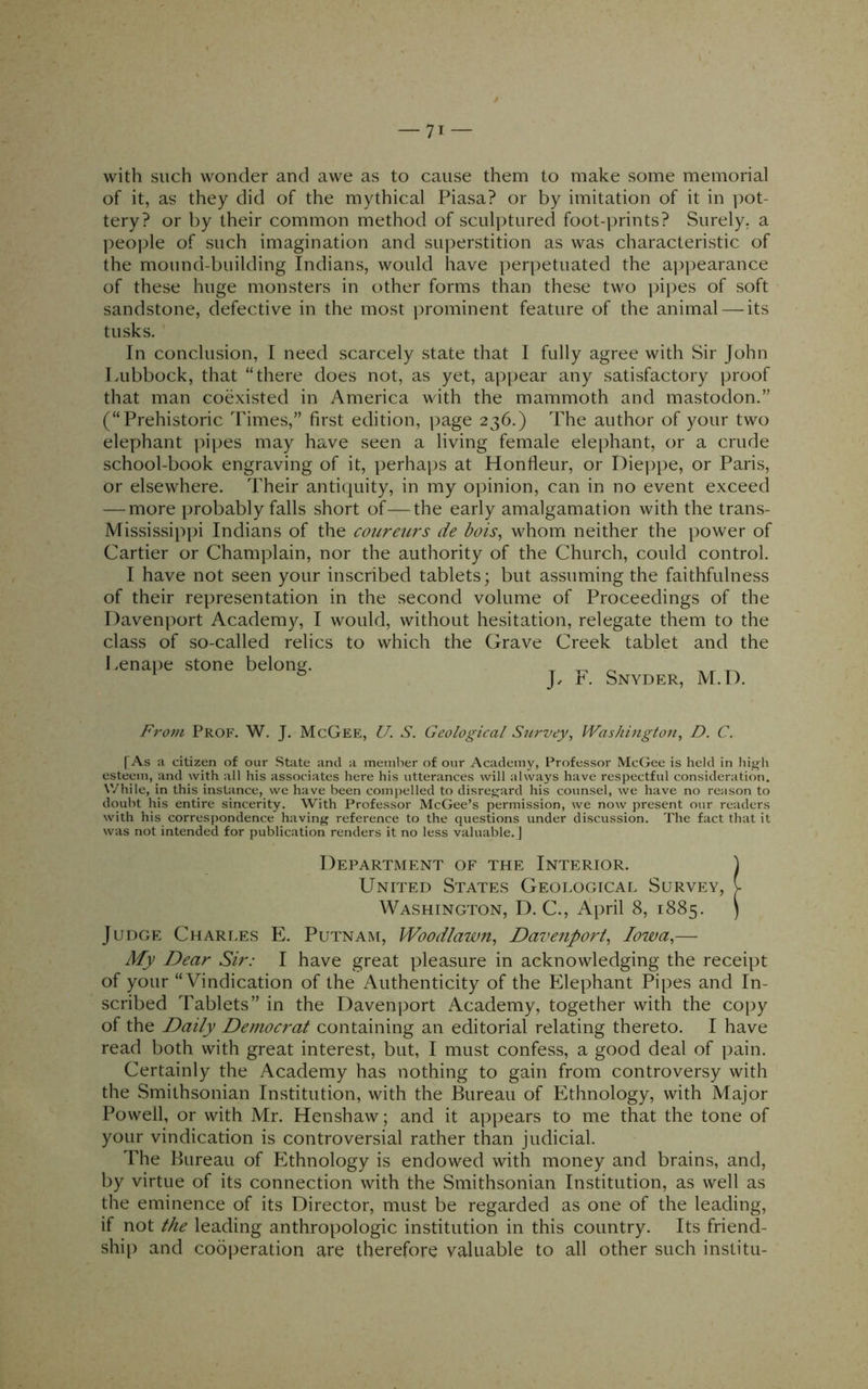 with such wonder and awe as to cause them to make some memorial of it, as they did of the mythical Piasa? or by imitation of it in ])ot- tery? or by their common method of sculptured foot-prints? Surely, a peo))le of such imagination and superstition as was characteristic of the mound-building Indians, would have perpetuated the appearance of these huge monsters in other forms than these two pipes of soft sandstone, defective in the most prominent feature of the animal — its tusks. In conclusion, I need scarcely state that I fully agree with Sir John Lubbock, that “there does not, as yet, appear any satisfactory proof that man coexisted in America with the mammoth and mastodon.” (“Prehistoric Times,” first edition, i)age 236.) The author of your two elephant pipes may have seen a living female elephant, or a crude school-book engraving of it, perhaps at Hontleur, or Die])pe, or Paris, or elsewhere. Their antiquity, in my opinion, can in no event exceed — more probably falls short of—the early amalgamation with the trans- Mississippi Indians of the coiireurs de bois, whom neither the power of Cartier or Champlain, nor the authority of the Church, could control. I have not seen your inscribed tablets; but assuming the faithfulness of their representation in the second volume of Proceedings of the Davenport Academ}^ I would, without hesitation, relegate them to the class of so-called relics to which the Grave Creek tablet and the Lenape stone belong. ^ ^ ‘ ^ J, F. Snyder, M.D. From Prof. W. J. McGee, U. S. Geological Survey, Washington, D. C. [As a citizen of our State and a member of our Academy, Professor McGee is held in hig-li esteem, and with all his associates here his utterances will always have respectful consideration. While, in this instance, we have been compelled to disre^^ard his counsel, we have no reason to doubt his entire sincerity. With Professor McGee’s permission, we now present our readers with his correspondence having reference to the questions under discussion. The fact that it was not intended for publication renders it no less valuable.] Department of the Interior. ) United States Geological Survey, v Washington, D. C., April 8, 1885. ) Judge Charles E. Putnam, Woodlawn, Davenport, Iowa,— My Dear Sir: I have great pleasure in acknowledging the receipt of your “Vindication of the Authenticity of the Elephant Pipes and In- scribed Tablets” in the Davenport Academy, together with the copy of the Daily Democrat containing an editorial relating thereto. I have read both with great interest, but, I must confess, a good deal of pain. Certainly the Academy has nothing to gain from controversy with the Smithsonian Institution, with the Bureau of Ethnology, with Major Powell, or with Mr. Henshaw; and it appears to me that the tone of your vindication is controversial rather than judicial. The Bureau of Ethnology is endowed with money and brains, and, by virtue of its connection with the Smithsonian Institution, as well as the eminence of its Director, must be regarded as one of the leading, if not the leading anthropologic institution in this country. Its friend- ship and cooperation are therefore valuable to all other such institu-