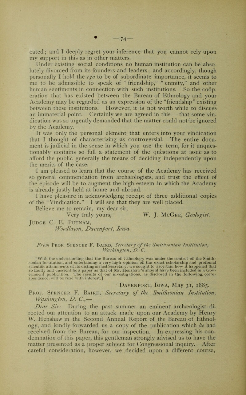 my support in this as in other matters. Under existing social conditions no human institution can be abso- lutely divorced from its founders and leaders; and accordingly, though personally I hold the to be of subordinate importance, it seems to me to be admissible to speak of “ friendship,” “ enmity,” and other human sentiments in connection with such institutions. So the coop- eration that has existed between the Bureau of Ethnology and your Academy may be regarded as an ex])ression of the “friendship” existing between these institutions. However, it is not worth while to discuss an immaterial point. Certainly we are agreed in this — that some vin- dication was so urgently demanded that the matter could not be ignored by the Academy. It was only the personal element that enters into your vindication that I thought of characterizing as controversial. The entire docu- ment is judicial in the sense in which you use the term, for it unques- tionably contains so full a statement of the questions at issue as to afford the public generally the means of deciding independently upon the merits of the case. I am pleased to learn that the course of the Academy has received so general commendation from archaeologists, and trust the effect of the episode will be to augment the high esteem in which the iVcademy is already justly held at home and abroad. I have ]3leasure in acknowledging receipt of three additional copies of the “Vindication.” I will see that they are well placed. Believe me to remain, my dear sir, Very truly yours, W. J. McGee, Geologist. Judge C. E. Putnam, I'Vood/awn, Davenport., Iowa. From Prof. Spencer F. Baird, Secretary of the Smithsonian Institution, Washington, D. C. [With the understanding; that the Bureau of itthnolog-y was under the control of the Smith- sonian Institution, and entertaining- a- very high opinion of the exact scholarship and profound scientific attainments of its distinguished Secretary, we sought to ascertain how it happened that so faulty and unscientific a paper as that of Mr. Itenshaw’s should have been included in a Gov- ernment publication. The results of our investigations, as disclosed in the following; corre- spondence, will be re.ad with interest.] Davenport, Iowa, May 31, 1885. Prof. Spencer F. Baird, Secretary of the Smithsoniati Institution, Washington, D. C.,— Dear Sir: Duriug the past summer an eminent archieologist di- rected our attention to an attack made upon our Academy by Henry W. Henshaw in the Second Annual Rej^ort of the Bureau 'of Ethnol- ogy, and kindly forwarded us a cojiy of the publication which he had received from the Bureau, for our ins])ection. In expressing his con- demnation of this paper, this gentleman strongly advised us to have the matter presented as a jiroper subject for Congressional inquiry. After careful consideration, however, we decided upon a different course.