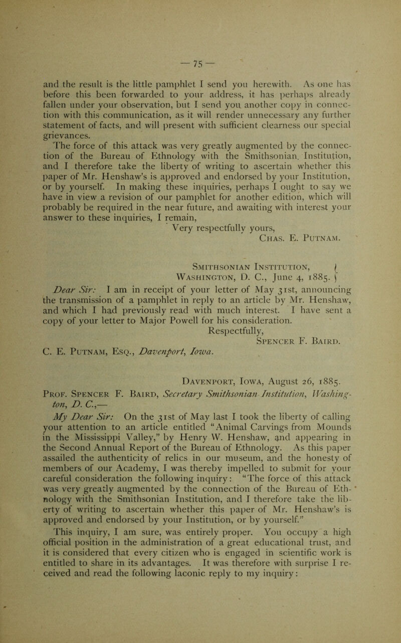 and the result is the little pamidilet I send you herewith. As one has before this been forwarded to your address, it has perhaps already fallen under your observation, but I send you another copy in connec- tion with this communication, as it will render unnecessary any further statement of facts, and will present with sufficient clearness our special grievances. The force of this attack was very greatly augmented by the connec- tion of the Bureau of h^thnology with the Smithsonian. Institution, and I therefore take the liberty of writing to ascertain whether this l>aper of Mr. Henshaw’s is approved and endorsed by your Institution, or by yourself. In making these inquiries, perhaps I ought to say we have in view a revision of our pamphlet for another edition, which will probably be required in the near future, and awaiting with interest your answer to these inquiries, I remain, Very respectfully yours, Chas. E. Putnam. Smithsonian Institution, Washington, D. C., June 4, 1885. \ Dear Sir: I am in receipt of your letter of May 31st, announcing the transmission of a pamphlet in reply to an article by Mr. Henshaw, and which I had previously read with much interest. I have sent a copy of your letter to Major Powell for his consideration. Respectfully, Spencer F. Baird. C. E. Putnam, Esq., Davenport^ loiva. Davenport, Iowa, August 26, 1885. Prof. Spencer F. Baird, Secretary Smithsonian Institution^ Washing- to7i^ D. C.,— My Dear Sir: On the 31st of May last I took the liberty of calling your attention to an article entitled “Animal Carvings from Mounds in the Mississippi Valley,” by Henry W. Henshaw, and appearing in the Second Annual Report of the Bureau of Ethnology. As this paper assailed the authenticity of relics in our museum, and the honesty of members of our Academy, I was thereby impelled to submit for your careful consideration the following inquiry; “The force of this attack was very greatly augmented by the connection of the Bureau of Eth- nology with the Smithsonian Institution, and I therefore take the lib- erty of writing to ascertain whether this paper of Mr. Henshaw’s is approved and endorsed by your Institution, or by yourself.” This inquiry, I am sure, was entirely proper. You occupy a high official position in the administration of a great educational trust, and it is considered that every citizen who is engaged in scientific work is entitled to share in its advantages. It was therefore with surprise I re- ceived and read the following laconic reply to my inquiry:
