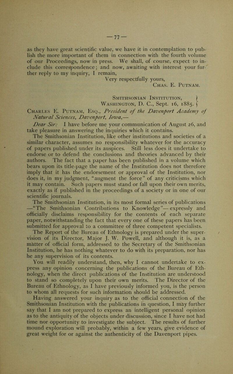 as they have great scientific value, we have it in contemplation to pub- lish the more important of them in connection with the fourth volume of our Proceedings, now in press. We shall, of course, expect to in- clude this correspondence; and now, awaiting with interest your fur- ther reply to my inquiry, I remain. Very respectfully yours, Chas. E. Putnam. Smithsonian Institution, ) Washington, D. C., Sept. i6, 1885. \ Charles E. Putnam, Esq., President of the Davenport Academy of Natural Sciences^ Davenport^ Iowa,— Dear Sir: I have before me your communication of August 26, and take pleasure in answering the inquiries which it contains. The Smithsonian Institution, like other institutions and societies of a similar character, assumes no responsibility whatever for the accuracy of papers published under its auspices. Still less does it undertake to endorse or to defend the conclusions and theories advanced by their authors. The fact that a paper has been published in a volume which bears upon its title-page the name of the Institution does not therefore imply that it has the endorsement or approval of the Institution, nor does it, in my judgment, “augment the force” of any criticisms which it may contain. Such papers must stand or fall upon their ov/n merits, exactly as if published in the proceedings of a society or in one of our scientific journals. The Smithsonian Institution, in its most formal series of publications —“The Smithsonian Contributions to Knowledge”—expressly and officially disclaims responsibility for the contents of each separate paper, notwithstanding the fact that every one of these papers has been submitted for approval to a committee of three competent specialists. The Report of the Bureau of Ethnology is prepared under the super- / vision of its Director, Major J. W. Powell, and although it is, as a matter of official form, addressed to the Secretary of the Smithsonian Institution, he has nothing whatever to do with its preparation, nor has he any supervision of its contents. You will readily understand, then, why I cannot undertake to ex- press any opinion concerning the publications of the Bureau of Eth- nology, when the direct publications of the Institution are understood to stand so completely upon their own merits. The Director of the Bureau of Ethnology, as I have previously informed you, is the person to whom all requests for such information should be addressed. Having answered your inquiry as to the official connection of the Smithsonian Institution with the publications in question, I may further say that I am not prepared to express an intelligent personal opinion as to the antiquity of the objects under discussion, since I have not had time nor opportunity to investigate the subject. The results of further mound exploration will probably, within a few years, give evidence of great weight for or against the authenticity of the Davenport pipes.