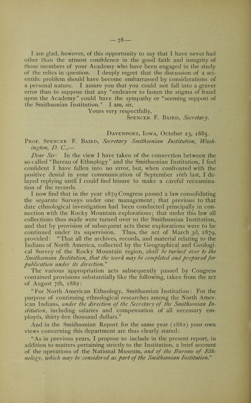 -78- I am glad, however, of this opportunity to say that I have never had other than the utmost confrdence in the good faith and integrity of those members of your Academy who have been engaged in the study of the relics in question. I deeply regret that the discussion of a sci- entific problem should have become embarrassed by considerations of a personal nature. I assure you that you could not fall into a graver error than to suppose that any “endeavor to fasten the stigma of fraud upon the Academy” could have the sympathy or “seeming support of the Smithsonian Institution.” I am, sir. Yours very respectfully, Spencer F. Baird, Secreta?y. Davenport, Iowa, October 23, 1885. Prof. Spencer F. Baird, Secretary Smithsonian Institution, Wash- ington, D. C.,— Dear Sir: In the view I have taken of the connection between the so-called “Bureau of Ethnology” and the Smithsonian Institution, I feel confident I have fallen into no error, but, when confronted with the positive denial in your communication of September i6th last, I de- layed replying until I could find leisure to make a careful reexamina- tion of the records. I now find that in the year 1879 Congress passed a law consolidating the separate Surveys under one management; that previous to that date ethnological investigation had been conducted principally in con- nection with the Rocky Mountain explorations; that under this law all collections thus made were turned over to the Smithsonian Institution, and that by provision of subsequent acts these explorations were to be continued under its supervision. Thus, the act of March 3d, 1879, provided: “That all the archives, records, and material relating to the Indians of North America, collected by the Geographical and Geologi- cal Survey of the Rocky Mountain region, sha/t be turned over to the Smithsonian Institution, that the work may be completed and prepared for p2d)lication under its direction! The various appropriation acts subsequently ])assed by Congress contained provisions substantially like the following, taken from the act of August 7th, 1882: “For North American Ethnology, Smithsonian Institution: For the purpose of continuing ethnological researches among the North Amer- ican Indians, under the direction of the Secretary of the Smithso?iian In- stitutioJi, including salaries and compensation of all necessary em- ployes, thirty-five thousand dollars.” And in the Smithsonian Report for the same year (1882) your own views concerning this department are thus clearly stated: “As in i)revious years, I propose to include in the present report, in addition to matters pertaining strictly to the Institution, a brief account of the operations of the National Museum, a?id of the Bureau of Eth- nology, which may be considered as part of the Smithsonian Institution!