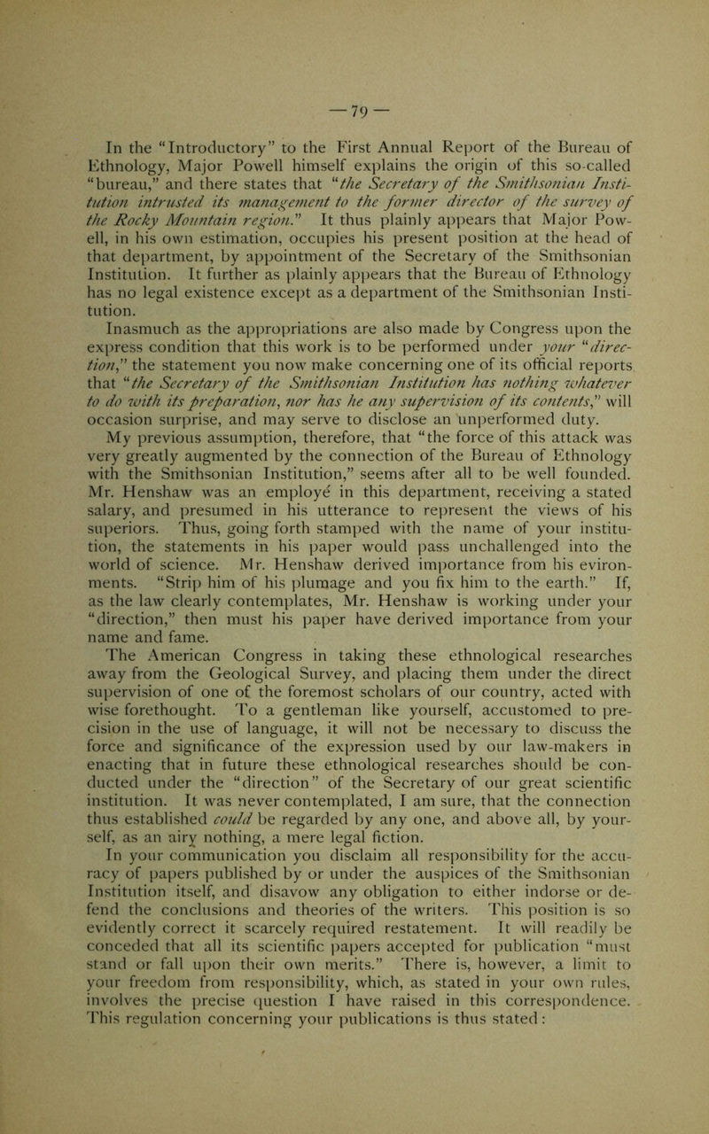 In the “Introductory” to the First Annual Report of the Bureau of Ethnology, Major Powell himself explains the origin of this so-called “bureau,” and there states that ''the Secretary of the Smithsonian Insti- tution intrusted its management to the for7ner director of the survey of the Rocky Mountain region! It thus plainly appears that Major Pow- ell, in his own estimation, occupies his present position at the head of that department, by appointment of the Secretary of the Smithsonian Institution. It further as plainly apj^ears that the Bureau of Ethnology has no legal existence except as a department of the Smithsonian Insti- tution. Inasmuch as the appropriations are also made by Congress upon the express condition that this work is to be performed under your direc- tion f the statement you now make concerning one of its official reports that the Secretary of the Smithsonian histitution has nothmg ndiatei^er to do with its preparation^ ?ior has he any supervision of its contentsP will occasion surprise, and may serve to disclose an unperformed duty. My previous assumption, therefore, that “the force of this attack was very greatly augmented by the connection of the Bureau of Ethnology with the Smithsonian Institution,” seems after all to be well founded. Mr. Henshaw was an employe in this department, receiving a stated salary, and presumed in his utterance to represent the views of his superiors. Thus, going forth stamped with the name of your institu- tion, the statements in his paper would pass unchallenged into the world of science. Mr. Henshaw derived importance from his eviron- ments. “Strip him of his plumage and you fix him to the earth.” If, as the law clearly contemplates, Mr. Henshaw is working under your “direction,” then must his paper have derived importance from your name and fame. The American Congress in taking these ethnological researches away from the Geological Survey, and placing them under the direct supervision of one of the foremost scholars of our country, acted with wise forethought. To a gentleman like yourself, accustomed to pre- cision in the use of language, it will not be necessary to discuss the force and significance of the expression used by our law-makers in enacting that in future these ethnological researches should be con- ducted under the “direction” of the Secretary of our great scientific institution. It was never contemplated, I am sure, that the connection thus established could be regarded by any one, and above all, by your- self, as an airy nothing, a mere legal fiction. In your communication you disclaim all responsibility for the accu- racy of papers published by or under the auspices of the Smithsonian Institution itself, and disavow any obligation to either indorse or de- fend the conclusions and theories of the writers. This position is so evidently correct it scarcely required restatement. It will readily be conceded that all its scientific ])apers accepted for publication “must stand or fall ui)on their own merits.” There is, however, a limit to your freedom from responsibility, which, as stated in your own rules, involves the precise (question I have raised in this corres[)ondence. This regulation concerning your publications is thus stated: