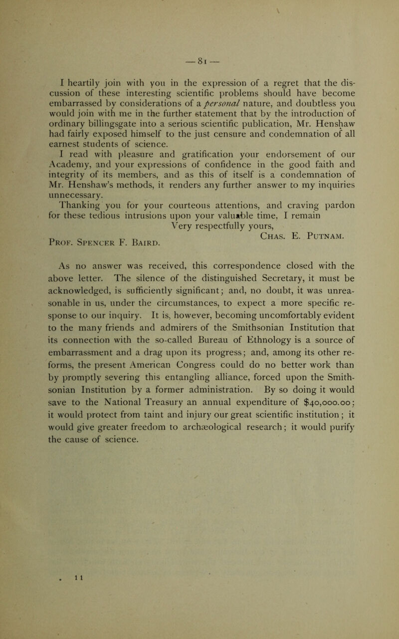 I heartily join with you in the expression of a regret that the dis- cussion of these interesting scientific problems should have become embarrassed by considerations of a per social nature, and doubtless you would join with me in the further statement that by the introduction of ordinary billingsgate into a serious scientific publication, Mr. Henshaw had fairly exposed himself to the just censure and condemnation of all earnest students of science. I read with pleasure and gratification your endorsement of our Academy, and your expressions of confidence in the good faith and integrity of its members, and as this of itself is a condemnation of Mr. Henshaw’s methods, it renders any further answer to my inquiries unnecessary. Thanking you for your courteous attentions, and craving pardon for these tedious intrusions upon your valut,ble time, I remain Very respectfully yours, „ ^ Chas. E. Putnam. Prof. Spencer h. Baird. As no answer was received, this correspondence closed with the above letter. The silence of the distinguished Secretary, it must be acknowledged, is sufficiently significant; and, no doubt, it was unrea- sonable in us, under the circumstances, to expect a more specific re- sponse to our inquiry. It is, however, becoming uncomfortably evident to the many friends and admirers of the Smithsonian Institution that its connection with the so-called Bureau of Ethnology is a source of embarrassment and a drag upon its progress; and, among its other re- forms, the present American Congress could do no better work than by promptly severing this entangling alliance, forced upon the Smith- sonian Institution by a former administration. By so doing it would save to the National Treasury an annual expenditure of $40,000.00; it would protect from taint and injury our great scientific institution; it would give greater freedom to archaeological research; it would purify the cause of science.