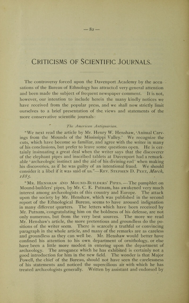 Criticisms of Scientific Journals. The controversy forced upon the Davenport Academy by the accu- sations of the Bureau of Ethnology has attracted very-general attention and been made the subject of frequent newspaper comment. It is not, however, our intention to include herein the many kindly notices we have received from the popular press, and we shall now strictly limit ourselves to a brief presentation of the views and statements of the more conservative scientific journals : The American Antiquaria7i. “We next read the article by Mr. Henry W. Henshaw, ‘Animal Carv- ings from the Mounds of the Mississij^pi Valley.’ We recognize the cuts, which have become so familiar, and agree with the writer in many of his conclusions, but prefer to leave some questions open. He is cer- tainly insinuating a great deal when the writer says that the discoverer of the elephant pipes and inscribed tablets at Davenport had a remark- able ‘ archmologic instinct and the aid of his divining-rod’ when making his discoveries, as if he was guilty of an intentional fraud. We should consider it a libel if it was said of us.”^—Rev. Stephen D. Peet, March^ 1885. . “Mr. Henshaw And Mound-Buii.ders’ Pipes.—The pamphlet on Mound-builders’ jfipes, by Mr. C. E. Putnam, has awakened very much interest among archaeologists of this country and Europe. The attack upon the society by Mr. Henshaw, which was published in the second report of the Ethnological Bureau, seems to have aroused indignation in many different quarters. The letters which have been received by Mr. Putnam, congratulating him on the boldness of his defense, are not only numerous, but from the very best sources. The more we read Mr. Henshaw’s article, the more pretentious and groundless do the ])o- sitions of the writer seem. There is scarcely a truthful or convincing paragraph in the whole article, and many of the remarks are as careless and groundless as they can well be. Mr. Henshaw would better have confined his attention to his own department of ornithology, or else have been a little more modest in entering upon the department of archccology. The arrogance which he has exhibited is certainly not a good introduction for him in the new field. The wonder is that Major Powell, the chief of the Bureau, should not have seen the carelessness of his statements and noticed the supercilious air with which he has treated archaeologists generally. Written by assistant and endorsed by