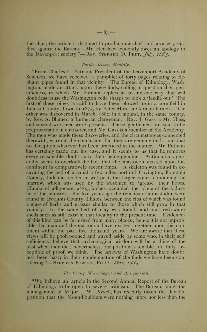 83- the chief, the article is destined to produce mischief and arouse preju- dice against the Bureau. Mr. Henshaw evidently owes an apology to the Daven])ort society.”—Rev. Stephen I). Peet, July, iSSy. Pacific Science Monthly. “From Charles E. Putnam, President of the Davenport Academy of Sciences, we have received a pamphlet of forty pages relating to ele- ])hant pipes found in that vicinity. The Bureau of Ethnology, Wash- ington, made an attack upon these finds, calling in question their gen- uineness, to which Mr. Putnam replies in an incisive way that will doubtless cause the Washington relic sharps to look a ‘leedle out.’ The first of these pipes is said to have been plowed up in a corn-field in Louisa County, Iowa, in 1873, t>y Peter Mare, a German farmer. The other was discovered in March, 1880, in a mound, in the same county, by Rev. A. Blumer, a I.utheran clergyman. Rev. J. Gass, a Mr. Hass, and several workmen were present. These gentlemen are said to be irreproachable in character, and Mr. Gass is a member of the Academy. The men who made these discoveries, and the circumstances connected therewith, warrant the conclusion that they are genuine finds, and that no dece])tion whatever has been practiced in the matter. Mr. Putnam has certainly made out his case, and it seems to us that he removes every reasonable doubt as to their being genuine. Antiquarians gen- erally seem to overlook the fact that the mastodon existed upon this continent in comparatively recent times. A skeleton was found in ex- cavating the bed of a canal a few miles north of Covington, Fountain County, Indiana, bedded in wet peat, the larger bones containing the marrow, which was used by the workmen to ‘grease’ their boots. Chunks of adipocere, 2;^X3 inches, occupied the place of the kidney fat of the monster. But five years ago the remains of a mastodon were found in Iroquois County, Illinois, between the ribs of which was found a mass of herbs and grasses similar to those which still grow in that vicinity. In the same bed of clay was found land and fresh-water shells such as still exist in that locality to the present time. Evidences of this kind can be furnished from many places; hence it is not improb- able that man and the mastodon have existed together upon this con- tinent within the past five thousand years. We are aware that these views will be pooh-poohed and waved aside by some who, in their self- sufficiency, believe that archaeological wisdom will be a thing of the past when they die; nevertheless, our position is tenable and fully sus- ceptible of proof, we think. The savants of Washington have doubt- less been hasty in their condemnation of the finds we have been con- sidering.”— Stephen Bowers, Ph.D., May, 188y. The Voting Mineralogist and Antiquarian. “We believe an article in the Second Annual Report of the Bureau of Ethnology to be open to severe criticism. The Bureau, under the management of M-ajor J.'W. Powell, has recently taken the decided^ ])osition that the Mound-builders were nothing more nor less than the