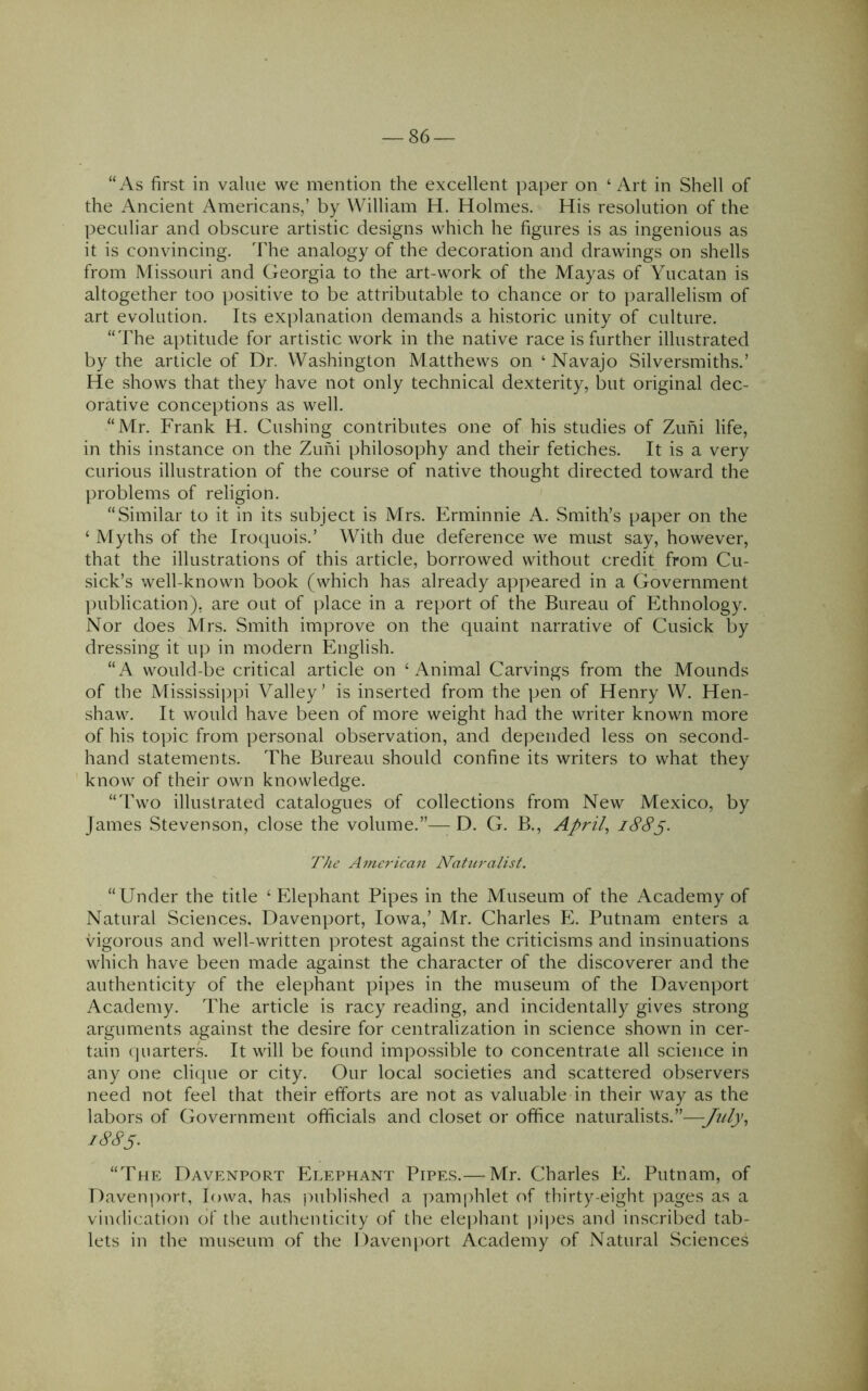 “As first in value we mention the excellent paper on ‘ Art in Shell of the x\ncient Americans,’ by William H. Holmes. His resolution of the peculiar and obscure artistic designs which he figures is as ingenious as it is convincing. The analogy of the decoration and drawings on shells from Missouri and Georgia to the art-work of the Mayas of Yucatan is altogether too positive to be attributable to chance or to parallelism of art evolution. Its explanation demands a historic unity of culture. “The aptitude for artistic work in the native race is further illustrated by the article of Dr. Washington Matthews on ‘ Navajo Silversmiths.’ He shows that they have not only technical dexterity, but original dec- orative conceptions as well. “Mr. Frank H. Cushing contributes one of his studies of Zuni life, in this instance on the Zuni philosophy and their fetiches. It is a very curious illustration of the course of native thought directed toward the problems of religion. “Similar to it in its subject is Mrs. Erminnie A. Smith’s paper on the ‘ Myths of the Iroquois.’ With due deference we must say, however, that the illustrations of this article, borrowed without credit from Cu- sick’s well-known book (which has already appeared in a Government publication), are out of place in a report of the Bureau of Ethnology. Nor does Mrs. Smith improve on the quaint narrative of Cusick by dressing it up in modern English. “A would-be critical article on ‘Animal Carvings from the Mounds of the Mississippi Valley’ is inserted from the pen of Henry W. Hen- shaw. It would have been of more weight had the writer known more of his topic from personal observation, and depended less on second- hand statements. The Bureau should confine its writers to what they know of their own knowledge. “Two illustrated catalogues of collections from New Mexico, by James Stevenson, close the volume.”— D. G. B., Aprils The American Naturalist. “Under the title ‘ Elephant Pipes in the Museum of the Academy of Natural Sciences. Davenport, Iowa,’ Mr. Charles E. Putnam enters a vigorous and well-written ])rotest against the criticisms and insinuations which have been made against the character of the discoverer and the authenticity of the elephant pipes in the museum of the Davenport Academy. The article is racy reading, and incidentally gives strong arguments against the desire for centralization in science shown in cer- tain (juarterL It will be found impossible to concentrate all science in any one clique or city. Our local societies and scattered observers need not feel that their efforts are not as valuable in their way as the labors of Government officials and closet or office naturalists.”—July-> 18S5. “The Davenport Elephant Pipes.— Mr. Charles E. Putnam, of Davenport, Iowa, has published a ]>amphlet of thirty-eight images as a vindication of the authenticity of the elejihant pijies and inscribed tab- lets in the museum of the Daven|)ort Academy of Natural Sciences