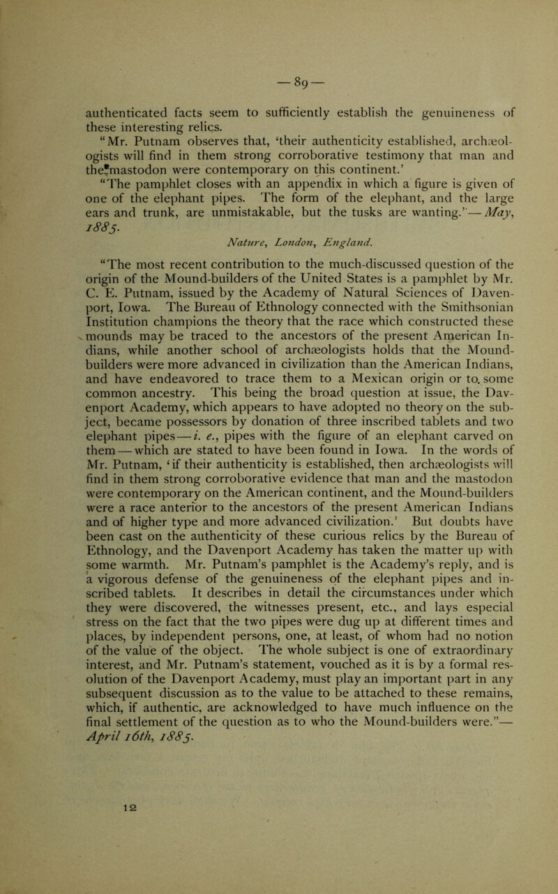 authenticated facts seem to sufficiently establish the genuineness of these interesting relics. “Mr. Putnam observes that, ‘their authenticity established, archaeol- ogists will find in them strong corroborative testimony that man and the’mastodon were contemporary on this continent.’ “The pamphlet closes with an appendix in which a figure is given of one of the elephant pipes. The form of the elephant, and the large ears and trunk, are unmistakable, but the tusks are wanting.”—May, 1885- Nature, London, England. “The most recent contribution to the much-discussed question of the origin of the Mound-builders of the United States is a pamphlet by Mr. C. E. Putnam, issued by the Academy of Natural Sciences of Daven- port, Iowa. The Bureau of Ethnology connected with the Smithsonian Institution champions the theory that the race which constructed these .mounds may be traced to the ancestors of the present American In- dians, while another school of archaeologists holds that the Mound- builders were more advanced in civilization than the American Indians, and have endeavored to trace them to a Mexican origin or to. some common ancestry. This being the broad question at issue, the Dav- enport Academy, which appears to have adopted no theory on the sub- ject, became possessors by donation of three inscribed tablets and two elephant pipes — i. e., pipes with the figure of an elephant carved on them — which are stated to have been found in Iowa. In the words of Mr. Putnam, ‘if their authenticity is established, then archaeologists will find in them strong corroborative evidence that man and the mastodon were contemporary on the American continent, and the Mound-builders were a race anterior to the ancestors of the present American Indians and of higher type and more advanced civilization.’ But doubts have been cast on the authenticity of these curious relics by the Bureau of Ethnology, and the Davenport Academy has taken the matter up with some warmth. Mr. Putnam’s pamphlet is the Academy’s reply, and is a vigorous defense of the genuineness of the elephant pipes and in- scribed tablets. It describes in detail the circumstances under which they were discovered, the witnesses present, etc., and lays especial stress on the fact that the two pipes were dug up at different times and places, by independent persons, one, at least, of whom had no notion of the value of the object. The whole subject is one of extraordinary interest, and Mr. Putnam’s statement, vouched as it is by a formal res- olution of the Davenport Academy, must play an important part in any subsequent discussion as to the value to be attached to these remains, which, if authentic, are acknowledged to have much influence on the final settlement of the question as to who the Mound-builders were.”— April i6th, 1885. 12