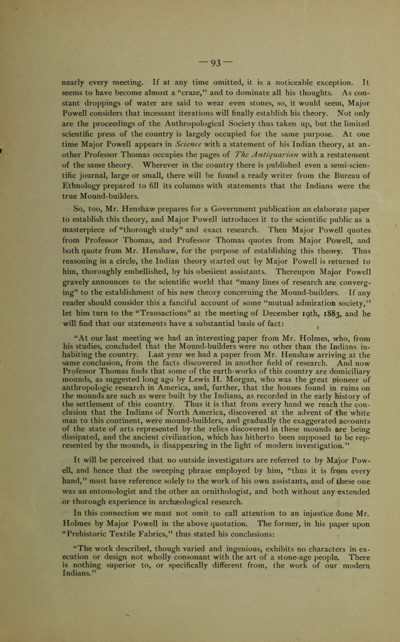 nearly every meeting. If at any time omitted, it is a noticeable exception. It seems to have become almost a “craze,” and to dominate all his thoughts. As con- stant droppings of water are said to wear even stones, so, it would seem. Major Powell considers that incessant iterations will finally establish his theory. Not only are the proceedings of the Anthropological Society thus taken up, but the limited scientific press of the country is largely occupied for the same purpose. At one time Major Powell appears in Science with a statement of his Indian theory, at an- other Professor Thomas occupies the pages of The Antiquarian with a restatement of the same theory. Wherever in the country there is published even a semi-scien- tific journal, large or small, there will be found a ready writer from the Bureau of Ethnology prepared to fill its columns with statements that the Indians were the true Mound-builders. So, too, Mr. Henshaw prepares for a Government publication an elaborate paper to establish this theory, and Major Powell introduces it to the scientific public as a masterpiece of “thorough study” and exact research. Then Major Powell quotes from Professor Thomas, and Professor Thomas quotes from Major Powell, and both quote from Mr. Henshaw, for the purpose of establishing this theory. Thus reasoning in a circle, the Indian theory started out by Major Powell is returned to him, thoroughly embellished, by his obedient assistants. Thereupon Major Powell gravely announces to the scientific world that “many lines of research are converg- ing” to the establishment of his new theory concerning the Mound-builders. If any reader should consider this a fanciful account of some “mutual admiration society,” let him turn to the “Transactions” at the meeting of December 19th, 1883, and he will find that our statements have a substantial basis of fact: “At our last meeting we had an interesting paper from Mr. Holmes, who, from his studies, concluded that the Mound-builders were no other than the Indians in- habiting the country. I.ast year we had a paper from Mr. Henshaw arriving at the same conclusion, from the facts discovered in another field of research. And now Professor Thomas finds that some of the earth-works of this country are domiciliary mounds, as suggested long ago by Lewis H. Morgan, who was the great pioneer of anthropologic research in America, and, further, that the houses found in ruins on the mounds are such as were built by the Indians, as recorded in the early history of the settlement of this country. Thus it is that from evei'y hand we reach the con- clusion that the Indians of North America, discovered at the advent of the white man to this continent, were mound-builders, and gradually the exaggerated accounts of the state of arts represented by the relics discovered in these mounds are being dissipated, and the ancient civilization, which has hitherto been supposed to be rep- resented by the mounds, is disappearing in the light of modern investigation.” It will be perceived that no out.side investigators are referred to by Major Pow- ell, and hence that the sweeping phrase employed by him, “thus it is from every hand,” must have reference solely to the work of his own assistants, and of these one was an entomologist and the other an ornithologist, and both without any extended or thorough experience in archaeological research. In this connection we must not omit to call attention to an injustice done Mr. Holmes by Major Powell in the above quotation. The former, in his paper upon “Prehistoric Textile Fabrics,” thus stated his conclusions: “The work described, though varied and ingenious, exhibits no characters in ex- ecution or design not wholly consonant with the art of a stone-age people. There is nothing superior to, or specifically different from, the work of our modern Indians.”