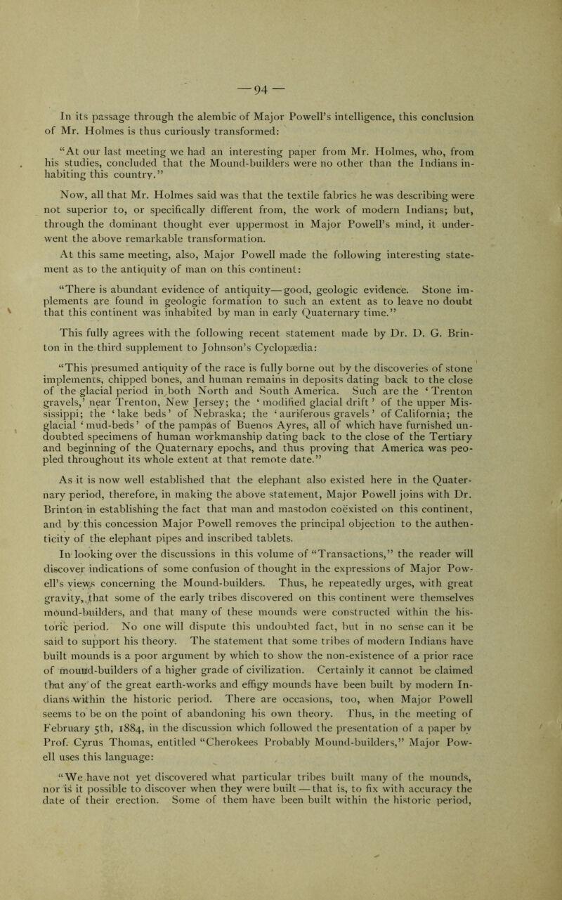 In its passage through the alembic of Major Powell’s intelligence, this conclusion of Mr. Holmes is thus curiously transformed: “At our last meeting we had an interesting paper from Mr. Holmes, who, from his studies, concluded that the Mound-builders were no other than the Indians in- habiting this country.” Now, all that Mr. Holmes said was that the textile fabrics he was describing were not superior to, or specifically different from, the work of modern Indians; but, through the dominant thought ever uppermost in Major Powell’s mind, it under- went the above remarkable transformation. At this same meeting, also. Major Powell made the following interesting state- ment as to the antiquity of man on this continent: “There is abundant evidence of antiquity—good, geologic evidence. Stone im- plements are found in geologic formation to such an extent as to leave no doubt that this continent was inhabited by man in early Quaternary time.” This fully agrees with the following recent statement made by Dr. D. G. Brin- ton in the third supplement to Johnson’s Cyclopaedia: “This presumed antiquity of the race is fully borne out by the discoveries of stone implements, chipped bones, and human remains in deposits dating back to the close of the glacial period in both North and South America. Such are the ‘ Trenton gravels,’ near Trenton, New Jersey; the ‘ modified glacial drift ’ of the upper Mis- sissippi; the ‘lake beds’ of Nebraska; the ‘ auriferous gravels ’ of California; the glacial ‘mud-beds’ of the pampas of Buenos Ayres, all of which have furnished un- doubted specimens of human workmanship dating back to the close of the Tertiary and beginning of the Quaternary epochs, and thus proving that America was peo- pled throughout its whole extent at that remote date.” As it is now well established that the elephant also existed here in the Quater- nary period, therefore, in making the above statement. Major Powell joins with Dr. Brinfon in establishing the fact that man and mastodon coexisted on this continent, and by this concession Major Powell removes the principal objection to the authen- ticity of the elephant pipes and inscribed tablets. In looking over the discussions in this volume of “Transactions,” the reader will discover indications of some confusion of thought in the expressions of Major Pow- ell’s view,*' concerning the Mound-builders. Thus, he repeatedly urges, with great gravity,,that some of the early tribes discovered on this continent were themselves mound-builders, and that many of these mounds were constructed within the his- toric period. No one will dispute this undoubted fact, but in no sense can it be said to support his theory. The statement that some tribes of modern Indians have built mounds is a poor argument by which to show the non-existence of a prior race of mound-builders of a higher gi-ade of civilization. Certainly it cannot be claimed th-at any*of the great earth-works and effigy mounds have been built by modern In- dians within the historic period. There are occasions, too, when Major Powell seems to be on the point of abandoning his own theory. Thus, in the meeting of February 5th, 1884, in the discussion which followed the presentation of a paper bv Prof. Cyrus Thomas, entitled “Cherokees Probably Mound-builders,” Major Pow- ell uses this language: “We have not yet discovered what particular tribes built many of the mounds, nor H it possible to discover when they were built — that is, to fix with accuracy the date of their erection. Some of them have been built within the historic period.