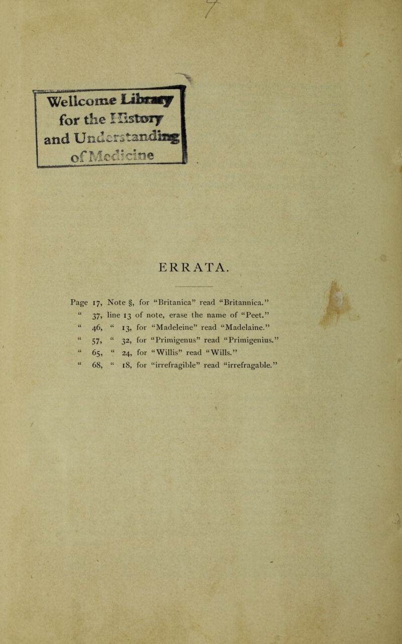 Wellcome for the Histoi7 and Undcrstsudu of Mod? cine ERRATA. Page 17, Note §, for “Britanica” read “Britannica.” “ 37, line 13 of note, erase the name of “Peet.” “ 46, “ 13, for “Madeleine” read “Madelaine.” ** 57j “ 325 for “Primigenus” read “Primigenius.” “ 65, “ 24, for “Willis” read “Wills.” “ 68, “ 18, for “irrefragible” read “irrefragable.”