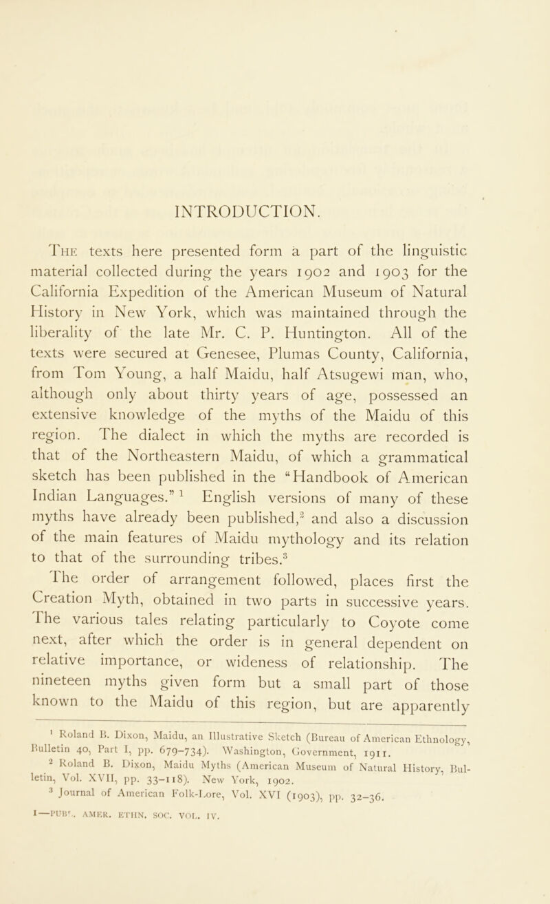 INTRODUCTION. The texts here presented form a part of the linguistic material collected during the years 1902 and 1903 for the California Expedition of the American Museum of Natural History in New York, which was maintained through the liberality of the late Mr. C. P. Huntington. All of the texts were secured at Genesee, Plumas County, California, from Pom Young, a half Maidu, half Atsugewi man, who, although only about thirty years of age, possessed an extensive knowledge of the myths of the Maidu of this region. The dialect in which the myths are recorded is that of the Northeastern Maidu, of which a oframmatical sketch has been published in the “Handbook of A^merican Indian Languages.” ^ English versions of many of these myths have already been published, and also a discussion of the main features of Maidu mythology and its relation to that of the surrounding tribes.^ 1 he order of arrangement followed, places first the Creation Myth, obtained in two parts in successive years. The various tales relating particularly to Coyote come next, after which the order is in general dependent on relative importance, or wideness of relationship. The nineteen myths given form but a small part of those known to the Maidu of this region, but are apparently Roland L. Dixon, Maidu, an Illustrative Sketch (Bureau of American Ethnology, Bulletin 40, Pait I, pp. 679~734)* Washington, Government, 1911. 2 Roland B. Dixon, Maidu Myths (American Museum of Natural History, Bul- letin, Vol. XVll, pp. 33-118). New York, 1902. ’ ^ Journal of American Folk-Lore, Vol. XVI (1903), pp. 32-36. I—i*um.. AMKR. i-yriiN. sor. vor.. iv.