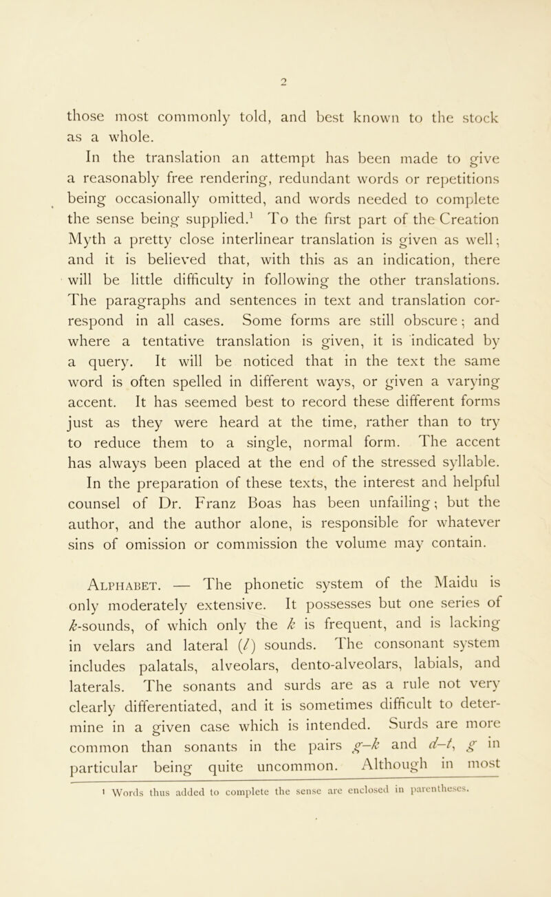 those most commonly told, and best known to the stock as a whole. In the translation an attempt has been made to give a reasonably free rendering, redundant words or repetitions being occasionally omitted, and words needed to complete the sense being supplied.^ To the first part of the Creation Myth a pretty close interlinear translation is given as well; and it is believed that, with this as an indication, there will be little difficulty in following the other translations. The paragraphs and sentences in text and translation cor- respond in all cases. Some forms are still obscure; and where a tentative translation is given, it is indicated by a query. It will be noticed that in the text the same word is often spelled in different ways, or given a varying accent. It has seemed best to record these different forms just as they were heard at the time, rather than to try to reduce them to a single, normal form. The accent has always been placed at the end of the stressed syllable. In the preparation of these texts, the interest and helpful counsel of Dr. Franz Boas has been unfailing; but the author, and the author alone, is responsible for whatever sins of omission or commission the volume may contain. Alphabet. — The phonetic system of the Maidu is only moderately extensive. It possesses but one series of /^-sounds, of which only the k is frequent, and is lacking in velars and lateral (/) sounds. The consonant system includes palatals, alveolars, dento-alveolars, labials, and laterals. The sonants and surds are as a rule not very clearly differentiated, and it is sometimes difficult to deter- mine in a given case which is intended. Surds are more common than sonants in the pairs g—k and ff—/, g in particular being quite uncommon. Although in most > Words thus added to complete the sense arc enclosed in parentheses.