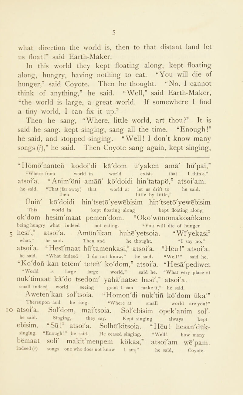 what direction the world is, then to that distant land let us float!” said Earth-Maker. In this world they kept floating along, kept floating along, hungry, having nothing to eat. “You will die of hunger,” said Coyote. Then he thought. “No, 1 cannot think of anything,” he said. “Well,” said Earth-Maker, “the world is larg^e, a o^reat world. If somewhere I find a tiny world, I can fix it up.” Then he sang, “Where, little world, art thou.^” It is said he sang, kept singing, sang all the time. “Enough!” he said, and stopped singing. “Well! I don’t know many songs (?),” he said. Then Coyote sang again, kept singing. “HomoTanten kodokdi kYdom idyaken ama^ hi/pai, “Where from world in world exists that atsoi a he said. Oniii' This I think,” “AnimTni amaiY koMoidi hin^tatapo,” atsoi^am. That (far away) that world at let us drift to he said, then little by little,” koMoidi hindseto'yewebisim hin^tseto^yewebisim world in kept floating along kept floating along okMom hesimTiaat pemenMom. “OkoVonomakoahkano being hungry what indeed not eating. “You will die of hunger “ Wfyekasi” “I say no,” “Heu!” atsoi^a. “Well!” said he. “ Hesa^pediwet “What very place at hesfi,” atsoi^a. Amondkan huhe^yetsoia what,” he said. Then and he thought. atsoi^a. “Heskmaat hudamenkasi,” atsoi^a. he said. “What indeed I do not know,” he said. “Ko'doh kan tetem^ teteh^ koMom,” atsoka. “World is large large world,” said he. nukdimaat kaMo tsedom^ yahaTatse hasiV’ atsoi^a small indeed world seeing good I can make it,” he said. AwetenTan soktsoia. “HomoiTdi nukdih koMom uka^” Thereupon and he sang. “Where at small world are you?” TO atsoi a. he said. ebisim. singing. b^maat indeed (?) Sokdom, maidsoia. Sokebisim opek^anim sok- Singing, they say. Kept singing always kept “Su!” atsoi'a. Solhe'kitsoia. “Heu! hesan'duk- ‘Lnough!” he said. He ceased singing. “Well! how many soli' makit'menpem kokas,” atsoi'am we'pam. songs one who does not know 1 am,” he said. Coyote.