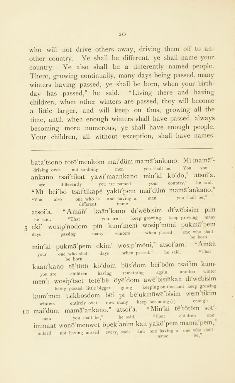 who will not drive others away, driving them off to an- other country. Ye shall be different, ye shall name your country. Ye also shall be a differently named people. There, growing continually, many days being passed, many winters having passed, ye shall be born, when your birth- day has passed,” he said. ‘‘Living there and having children, when other winters are passed, they will become a little larger, and will keep on thus, growing all the time, until, when enough winters shall have passed, always becoming more numerous, ye shall have enough people. Your children, all without exception, shall have names. he said. “That ekb wosiphiodom days passing bata'tsono toto^menkom mabdiim mama'ankano. Ml mama- driving over not so-doing men you shall be, ^ou you ankano tsaktikat yawkmaankano miiLki koMo,” atsoka. are differently you are named your country,” he said. “Mi bei'bo tsai'tikapb yako'pem mai'dum mama'ankano,” “You also one 'who is and having a man you shall be,” different name atsoi'a. “AmaiV kaan'kano dl'webisim dtwebisim pim you are keep growing keep growing many pin kum'meni wosip'moni pukma'pem many winters when passed one who shall be born min^ki pukma^pem ekim^ wosip mbni, atsoi am. Amah your one who shall days when passed,” he said. “That be born kaan'kano te'toto koMom biisMom bei'bom tsaidm kum- you are children having remaining again another ^ winter mend wosipdset teteTe oyeMom aweTisihkan dl webisim being passed little bigger going keeping on thus and keep growing kum'men tsikbosdom bei pi be'ukinuwe'bisim wem'tikim winters entirely over new many keep becoming (?) enough lO maiMlim mamrankano,” atsoi'a. “Min'ki te'totom sot'- men you shall be,” he said. “Your children^^ one^ immaat wonodnenwet opek^anim kan yako pern mama pern, indeed not having missed every, each and one having a one who shall name be.