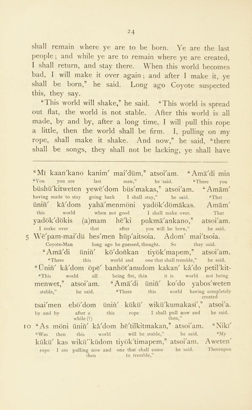shall remain where ye are to be born. Ye are the last people ; and while ye are to remain where ye are created, I shall return, and stay there. When this world becomes bad, I will make it over again ; and after I make it, ye shall be born,” he said. Long ago Coyote suspected this, they say. “This world will shake,” he said. “This world is spread out flat, the world is not stable. After this world is all made, by and by, after a long time, I will pull this rope a little, then the world shall be firm. I, pulling on my rope, shall make it shake. And now,” he said, “there shall be songs, they shall not be lacking, ye shall have “Ml kaanTano kanim^ mabdlim,” atsobam. “ AmaMi min “You you are last man,” he said. “There you blishuTitweten yeweMom blis^makas,” atsobam. “Amam^ having made to stay going back I shall stay,” he said. uniY kYdom yaha^menmoni yadokMomakas. this world when not good I shall make over. yadokMokis (a)mam heTi pukma'ankano,” I make over that after you will be born,” 5 We^pam-mabdii hes^men hup^aitsoia. Adom^ maidsoia. Coyote-Man long ago he guessed, thought. So they said. “AmaMi uniiY koMohkan tiyoLmapem,” atsoi'am. “There this world and one that shall tremble,” he said. “Unih^ kYdom op^^ banhoLanudom kakan^ kaMo petibkit- “That Amam^ That atsoi^am. he said. “This menwet, stable,” tsai men by and by world all atsoi^am. he said. eboMom being flat, thin “AmaMi unih' “There this it is world not being koMo yabosVeten world having completely created unin^ kukib wikibkumakasb, this rope / V lO after a this rope I shall pull now and while (?) then,” “As mbni uniiY kYdom hedilkitmakan,” atsoi'am. “Was then this world will be stable,” he said. kukrb kas wikrb’kudom tiybkdimapem,” atsoi^am. Aweteib rope I am pulling now and one that shall cause he said. 1 hereupon then to tremble,” atsoi a. he said. “ Niki' “My