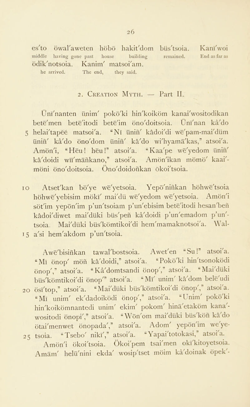 es^to owaraweten hobo hakibdom middle having gone past house building bdikhiotsoia. KaninV matsokam. he arrived. The end, they said. blis'tsoia. remained. Kankwoi End as far as 2. Creation Myth. Part II, Unknanten unim^ poko^ki hiikkoikom kanakwositodikan bete^men betedtodi betedm onoMoitsoia. Unknan kaMo 5 helaktapee matsoi^a. “Ni unih^ kadokdi we^pam-makdiim uniiV kaMo onoMom unih^ kaMo wkhyama^kas,” atsoka. Amond, “Heu! heu!” atsoka. “Kaa^pe we^yedom uniiV kaMoidi wikmahkano,” atsoka. Amondkan momb^ kaai^- moni onoMoitsoia. OnoMoidohkan okoktsoia. lo Atsekkan bb^ye we^yetsoia. Yepb^nihkan hbhwedsoia hbhwe^yebisim mbkk maiMli we^yedom we^yetsoia. Ambnd sbtdm yepbndm p’undsoiam phiikebisim betedtodi hesaikbeh kadokdiwet makdiiki bus'peh kaMoidi p’un'emadom pdm- tsoia. Makdiiki blis'kbmtikokdi henkmamaknotsoi'a. Wal- 15 aYi hem^akdom p’undsoia. Awe^bisihkan tawakbostsoia. Aweken “Su!” atsoi^a. “Mi bnop' mbh kYdoidi,” atsoka. “Pokb'ki hiiktsonokbdi bnopV’ atsoka. “KaMomtsandi bnopd” atsoka. “Mai'duki biis'kbmtikokdi bnop'” atsoka. “ Mk unink ka dom beledidi 20 bsktop,” atsoka. “Makdiiki biis'kbmtikokdi bnop',” atsoi'a. “Mi unink ek'dadoikbdi bnop',” atsoi'a. “Unink pokoki hin^koikbmnantedi unim ekim^ pokom^ hinYetakbm kana^- wositodi bnopiV’ atsoi^a. “WbnMm makdiiki biis kbh ka do btai'menwet bnopadaV’ atsoi'a. Adonk yepbndm weye- 25 tsoia. “Tsebo^ nikk,” atsoi^a. “ Yapaidotokasi, ’ atsoi a. Ambnd bkoidsoia. Okoi'pem tsaidiien okkkitoyetsoia. Amank heliknini ekda' wosipdset mbim kikdoinak bpek'-