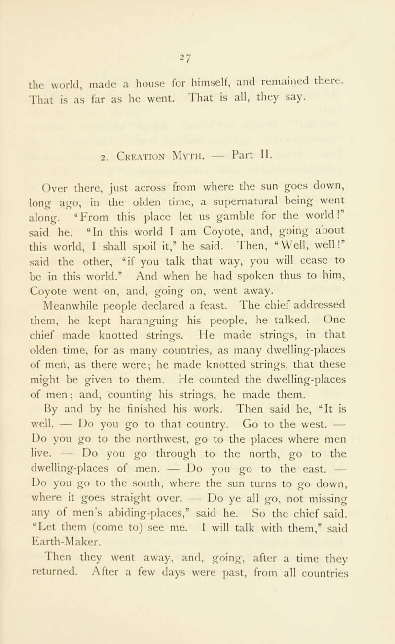 the world, made a house for himself, and remained there. I'hat is as far as he went. lhat is all, they say. 2. Creation Myth. — Part II. Over there, just across from where the sun goes down, long ago, in the olden time, a supernatural being went along. “F'rom this place let us gamble for the world!” said he. “In this world I am Coyote, and, going about this world, I shall spoil it,” he said. Then, “Well, well!” said the other, “if you talk that way, you will cease to be in this world.” And when he had spoken thus to him. Coyote went on, and, going on, went away. Meanwhile people declared a feast. The chief addressed them, he kept haranguing his people, he talked. One chief made knotted strings. He made strings, in that olden time, for as many countries, as many dwelling-places of men, as there were; he made knotted strings, that these might be given to them. He counted the dwelling-places of men ; and, counting his strings, he made them. By and by he finished his work. Then said he, “It is well. — Do you go to that country. Go to the west. — Do you go to the northwest, go to the places where men live. — Do you go through to the north, go to the dwelling-places of men. — Do you go to the east. — Do you go to the south, where the sun turns to go down, where it goes straight over. — Do ye all go, not missing any of men’s abiding-places,” said he. So the chief said. “Let them (come to) see me. I will talk with them,” said Earth-Maker. Then they went away, and, going, after a time they returned. After a few days were past, from all countries