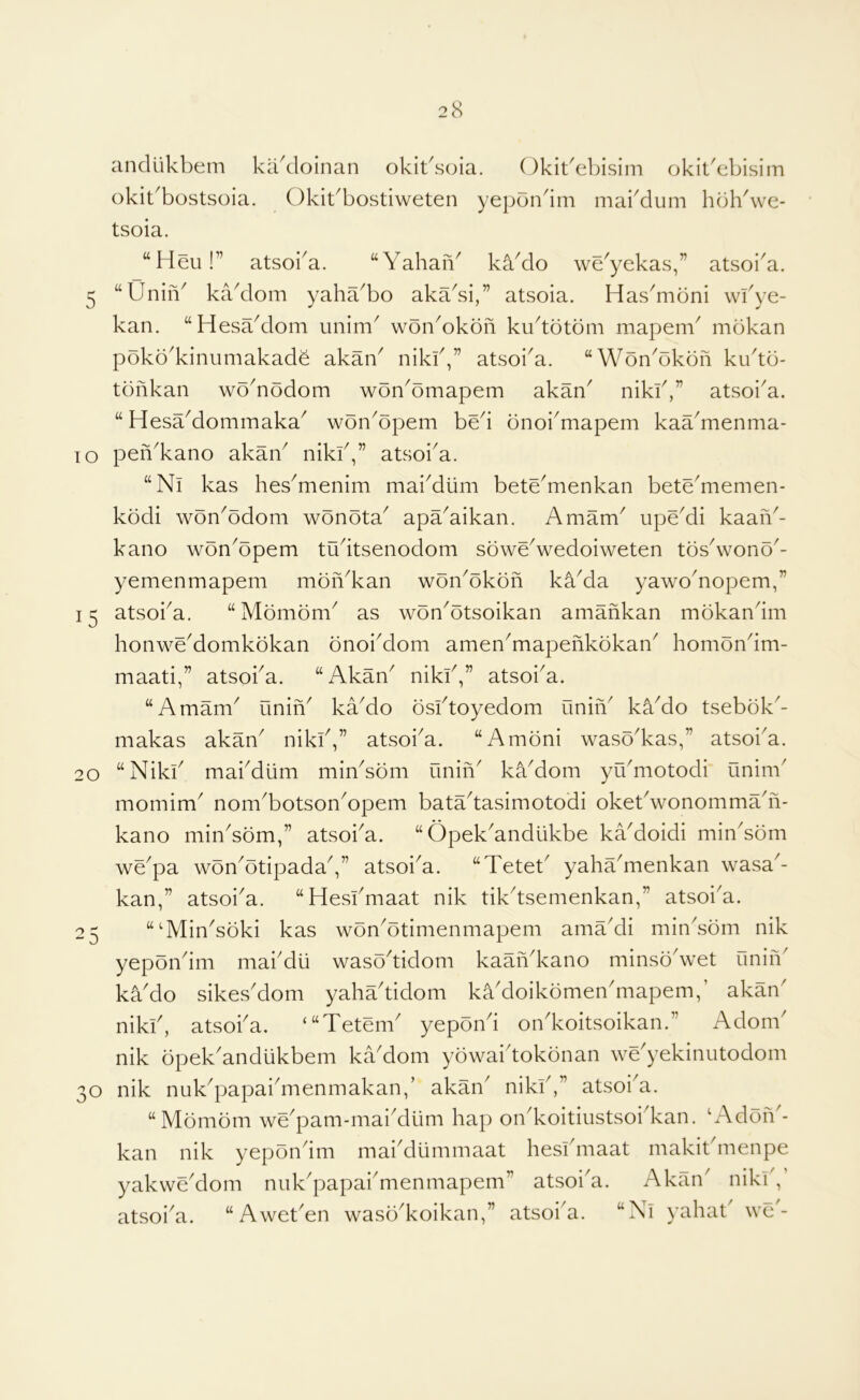 anclukbem kakloinan okibsoia. Okit^ebisim okit^ebisiin okit^bostsoia. Okibbostiweten yepon^im mabdum hblbwe- tsoia. “Heu!” atsoi^a. “Yahan' kYdo we^yekas,” atsoi^a. 5 “UniiV kadom yahYbo akYsi,” atsoia. HasYibni wfye- kan. “HesaYlom unim^ wonYkofi ku^totom mapem^ mokan poko'kinumakad^ akaY nikb,” atsoi^a. “Won'okon ku^tb- tbnkan wodiodom won^omapem akan^ nikb,” atsoi^a. “ HesYdommaka^ won^opem bed bnoi^mapem kaYmenma- lo pen'kano akan^ nikb,” atsoi^a. “Ni kas hes^menim maiMum bete^menkan betYmemen- kbdi wbn^bdom wbnbta^ apYaikan. Amam^ upYdi kaaiY- kano won^bpem tudtsenodom sowYwedoiweten tbs^wono^- yemenmapem mbn^kan wbn^bkbfi kYda yawoYopem,” 15 atsoba. “ Mbmbm^ as wbn^otsoikan amafikan mbkandm honwYdomkbkan bnoiMom amen^mapenkbkan^ hombndm- maati,” atsoba. “Akan^ nikb,” atsoi^a. “Amam^ uniY kYdo bsftoyedom uniY kYdo tsebbk^- makas akan^ nikiV’ atsoba. “Ambni wasYkas,” atsoba. 20 “Nikb mabdiim miYsbm unin^ kYdom yibmotodi’ unim' momim^ nom^botsonYpem batYtasimotodi okebwonommYn- kano minYbm,” atsoi^a. “ Opek^andiikbe kYdoidi minYbm wYpa wbn^btipadaV’ atsoi^a. “Tetet^ yahYmenkan wasa^- kan,” atsoi^a. “Hesfmaat nik tik^tsemenkan,” atsoi^a. “^MinYbki kas wbn^btimenmapem amYdi min'sbm nik yepoYim mabdii wasYtidom kaaYkano minsYwet finin^ kYdo sikes'dom yahYtidom kYdoikbmen'mapem,’ akan' nikb, atsoba. ‘“Tetem^ yepbnd on^koitsoikan.” Adom^ nik bpek^andiikbem kYdom ybwaidokbnan wYyekinutodom o nik nuYpapaiYienmakan,’ akan^ nikb,” atsoi^a. “Mbmbm wYpam-maiMlim hap on^koitiustsobkan. b\dbn'- kan nik yepbndm maikiummaat hesbmaat makitdnenpe yakwYdom nuk'papaiYienmapem” atsoi'a. Akan nikb, atsoba. “ AwetYn wasYkoikan,” atsoba. “Nl yahat' wc'- 25 n 3