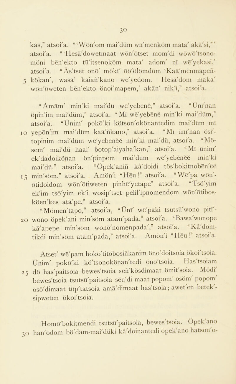 kas,” atsoi^a. “‘Won^om maiMiim wli^menkom mata^ aka^si,”’ atsoi^a. “‘Hesaklowetmaat won^otset mom^i wowo^tsono- moni ben^ekto tikitsenokom mata^ adom^ m we\’ekasi,’ atsoka. “As^tset ono^ mdkk oo^olomdom dvaadiienmapeii- 5 kdkan^ wasa^ kaiaiAkano we^yedom. HesaMom maka^ won^oweten ben^ekto bnoi^mapem/ akaA nikd,” atsoiA. “Amam^ min^ki mai^dli we^yebene,” atsoba. “Unbnan bpindm mabdlim,” atsoba. “Mi we^yebene miAki mabdiim,” atsoba. “Unim poko'ki kotson'okonantedim mabdlim mi lo yepondm mabdiim kaadikano,” atsoba. “Mi unfnan osb- topinim mabdlim we'yebenee miAki mabdli, atsoba. “Mo- sem mabdii haab botopaiyahakan,” atsoba. “Mi unim ekMadoikbnan bn^pinpem maiMum we^yebenee min^ki rnaiMli,” atspi'a. “Opek'anin ka'doidi tos'bokitnoben'ee 15 miAsom,” atsoba. Amond “Heu!” atsoba. “We'pa won'- otidoidom woAotiweten pinhe'yetape” atsoba. “Tso'yim ekdm tso'yim ekd wosipdset pelibipnomendom won'otibos- koen'kes ata^pe,” atsoba. “Momendapo,” atsoba, “Unb we'paki tsutsUbwono pitb- 20 wono opek^ani mindom atam'pada,” atsoi^a. “Bawadvonope ka^apepe rninAom wonoMomenpadaV’ atsoba. “KaMom- tikdi minAom atam^pada,” atsoba. Ambnd “Heu!” atsoi a. Atseb we^pam hokoditobosifikanim onoMoitsoia okoidsoia. Unim poko'ki kodsonokonandedi onodsoia. Hasdsoiam 25 do has^paitsoia bewesdsoia seAkosdimaat omit soia. Modi bewesdsoia tsutsibpaitsoia seibdi maat popom' osom' popom osoMimaat topdatsoia ama'dimaat hasdsoia; aweben betek'- sipweten okoi^tsoia. 30 Homo^bokitmendi tsutsibpaitsoia, bewesdsoia. Opek ano haibodom bbdlam-maidluki kadioinantedi opekdino hatsoibo-