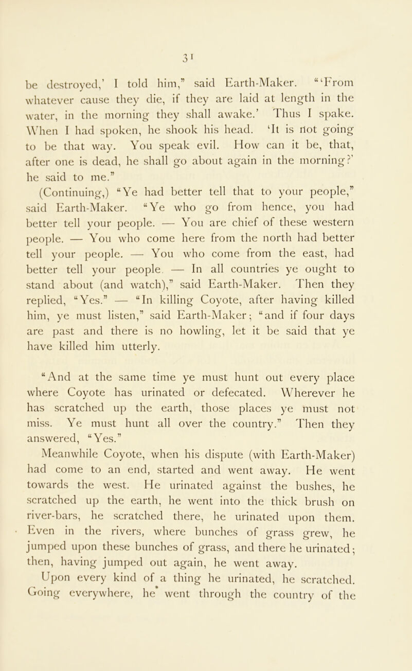 be destroyed,’ I told him,” said Earth-Maker. “‘From whatever cause tliey die, if they are laid at length in the water, in the morning they shall awake.’ Thus I spake. When I had spoken, he shook his head. ‘It is Hot going to be that way. You speak evil. How can it be, that, after one is dead, he shall go about again in the morning?’ he said to me.” (Continuing,) “Ye had better tell that to your people,” said Earth-Maker. “Ye who go from hence, you had better tell your people. — You are chief of these western people. — You who come here from the north had better tell your people. — You who come from the east, had better tell your people. — In all countries ye ought to stand about (and watch),” said Earth-Maker. Then they replied, “Yes.” — “In killing Coyote, after having killed him, ye must listen,” said Earth-Maker; “and if four days are past and there is no howling, let it be said that ye have killed him utterly. “And at the same time ye must hunt out every place where Coyote has urinated or defecated. Wherever he has scratched up the earth, those places ye must not miss. Ye must hunt all over the country.” Then they answered, “Yes.” Meanwhile Coyote, when his dispute (with Earth-Maker) had come to an end, started and went away. He went towards the west. He urinated against the bushes, he scratched up the earth, he went into the thick brush on river-bars, he scratched there, he urinated upon them. Even in the rivers, where bunches of ofrass 2^rew he jumped upon these bunches of grass, and there he urinated; then, having jumped out again, he went away. Upon every kind of a thing he urinated, he scratched. Going everywhere, he went through the country of the