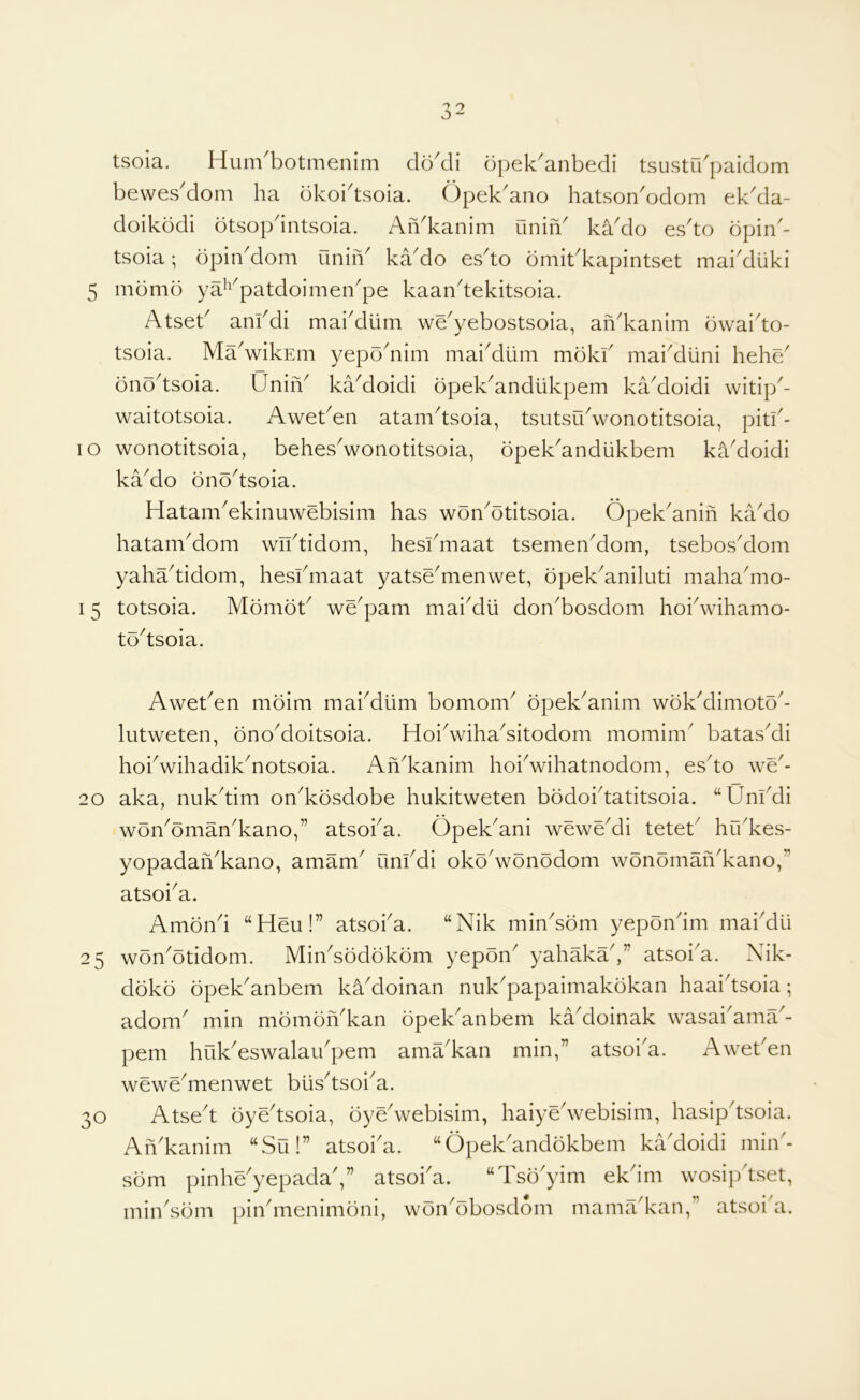 tsoia. Hum^botmenim clo^di opek^anbedi tsustidpaidom bewes'dom ha bkoi'tsoia. Opek'ano hatson'odom ek'da- doikbdi otsopdntsoia. AiVkanim uniiV kaklo esto dpin'- tsoia; dpiiiAlom uniiV kado esto dmibkapintset makduki 5 mdmd ya^'^patdoimen^pe kaan'tekitsoia. Atseb anfdi maiMtim we^yebostsoia, ah^kanim dwaido- tsoia. MaVikEm yepd^nim mai^diim mdkf maiMuni hehe/ dnd^tsoia. UniiA kaMoidi dpek^andiikpem kaMoidi witip^- waitotsoia. Aweben atam^tsoia, tsutsu^wonotitsoia, pith- lo wonotitsoia, behes'wonotitsoia, dpek^andiikbem ka'doidi kaMo dnd^tsoia. Hatam^ekinuweblsim has wdn^dtitsoia. Opek^anih kaMo hatam^om wiftidom, hesfmaat tsemen^dom, tsebosMom yaha^tidom, hesihiiaat yatse^menwet, dpek^aniluti maha^mo- 15 totsoia. Mdmdb we^pam rnabdii don^bosdom hoiVihamo- td^tsoia. Awet^en mdim mai^diim bomom^ dpek^anim wdkMimotd'- lutweten, dnoMoitsoia. HoiVihaAitodom momim' batas^di hohwihadik^notsoia. AiAkanim hohwihatnodom, es^to we^- 20 aka, nuk^tim on^kdsdobe hukitweten bddohtatitsoia. “Um^di wdiydman^kano,” atsoha. Opek^ani weweMi teteb hu'kes- yopadaiVkano, amam^ unl^di okoVonodom wdndmaiVkano,” atsoha. Amdnh ‘‘Heu!” atsoha. “Nik min^sdm yepondm mabdu 25 won^otidom. MinAdddkdm yepdn^ yahakaV' atsoi'a. Nik- ddkd dpek^anbem ka^doinan nuk^papaimakdkan haaiksoia; adom^ min mdmdiAkan dpek^anbem ka^doinak wasai^ama^- pem huk^eswalaidpem ama^kan min,” atsoi'a. Aweben wewe^menwet biis^tsoi^a. Atse't dye'tsoia, dye'webisim, haiye'webisim, hasip'tsoia. AiAkanim “Su!” atsoha. “OpelAanddkbem ka'doidi min'- sdni pinhe'yepadaV’ atsoha. “Tsd'yim ekdm wosip'tset, min^sdm pinhnenimdni, won^dbosdom mama^kan,” atsoi a. 30