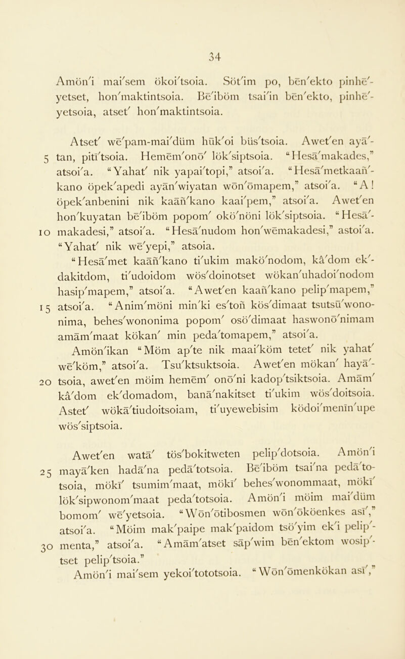 Amon4 marsem okoi^tsoia. Sokim po, yetset, hon4iiaktintsoia. Be4bom tsai4n yetsoia, atseB hon^maktintsoia. bcn^ekto pinhe^- ben^ekto, pinhc'- Atset' we^pam-mabdiim huk^oi biis^tsoia. AweBen aya'- 5 tan, pitktsoia. Hemem^ono' Ibk^siptsoia. “Hesa'makades,” atsoba. ‘‘Yahab nik yapabtopi,” atsoba. “ Hesa'metkaaiY- kano bpek^apedi ayaYwiyatan woYomapem,” atsoba. “A! opek^anbenini nik kaaiVkano kaabpem,” atsoba. Aweben hon^kuyatan bedbbm popom^ okbYbni lokYiptsoia. “ Hesa^- lo makadesi,” atsoba. “Hesadiudom hoYwemakadesi,” astoba. “Yahab nik we^yepi,” atsoia. “Hesa^met kaaYkano tiYkim makoYodom, kYdom ek^- dakitdom, tbudoidom wos^doinotset wokanYhadobnodom hasip'mapem,” atsoba. “Aweben kaaiYkano pelip'mapem,” 15 atsoba. “Anim^moni min'ki es^tofi kosMimaat tsutsuVono- nima, behes^wononima popom^ osoMimaat haswonYnimam amam'maat kokan min peda'tomapem,” atsoba. Amondkan “ Mom apde nik maabkom teteb nik yahab we'kom,” atsoi'a. TsYktsuktsoia. Aweben mokaY haya'- 20 tsoia, aweben moim hemenb onYni kadopdsiktsoia. Amam^ kaMom ekMomadom, bana'nakitset tbukim wosMoitsoia. Asteb wokYtiudoitsoiam, tbuyewebisim kodoimenindipe wos^siptsoia. Aweben watY tos^bokitweten pelipklotsoia. Amond 25 mayYken hadYna pedadotsoia. Be ibom tsai na peda to- tsoia, mdkb tsumimYiaat, mokb behes^wonommaat, moki loYsipwonom^maat pedadotsoia. Amon i moim mai dlim bomom' wYyetsoia. “ Won'otibosmen woYokbenkes asb,” atsoba. “Moim mak'paipe maYpaidom tso'yim ekd pelip- 30 menta,” atsoba. “Amam'atset sap'wim benYktom wosip'- tset pelipdsoia.” Amon^i mai^sem yekoidototsoia. “ Won^omenkokan asb,”