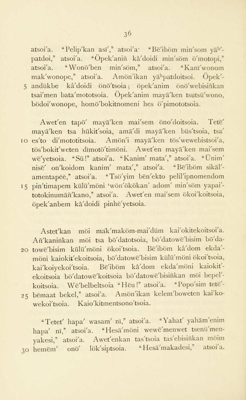 3^ atsoi^a. “Pelip^kan asP,” atsoi^a* “Be'ibom min^som ya^^'- patdoi,” atsoba. “Opek^anifi kaMoidi min^sdm d'motopi,” atsoka. “Wono^ben min^sdm,” atsoi^a. “Kanfwonom makVonope,” atsoi'a. Amondkan ya^^patdoitsoi. Opek^- 5 andlikbe kaMoidi bnodsoia; opek^anim dnoVebisinkan tsabmen bata^mototsoia. Opek^anim mayadcen tsutsudvono, bodobwonope, homo^bokitnomeni hes b^pimototsoia. AwePen tapo^ maya^ken mai'sem bnoMoitsoia. Tete' maya^ken tsa hukibsoia, amaMi maya^ken blisdsoia, tsa^ lo esdo dbmototitsoia. AmoiVi maya^ken tosVewebistsoi'a, tos^bokitVeten dimoto^timoni. Aweben maya^ken mabsem we^yetsoia. “Su!” atsoba. “Kanim^ mataV’ atsoba. “Unim' nise^ on^koidom kanim^ mata^,” atsoba. “Bedbbm sikab- amentapee,” atsoba. “Tso^yim ben^ekto pelibipnomendom 15 pindimapem kiilu'mbni ‘woibokokan’ adorn minsom yapab- totokinumaiVkano,” atsoia. Aweben maisem bkoikoitsoia, bpekanbem kadoidi pinheyetsoia. Astebkan mbi maVmakbm-mabdum kabokitekoitsoia. AiVkaninkan mbi tsa bodatotsoia, bodatowebisim boda- 20 towebisim kulibmbni bkobtsoia. Beibbm kadom ekda - mbni kaiokibekoitsoia, bodatowebisim kiilibnibni bkobtsoia, kaikoiyekoitsoia. Beibbm kadom ekda mbni kaiokit - ekoitsoia bbdatowekoitsoia bodatowebisinkan mbi bepeb- koitsoia. Webelbeltsoia “Heu!” atsoia. “Poposim tete- 25 bbmaat bekel,” atsoba. Ambndkan kelenbboweten kabko- wekobtsoia. Kaiokitmentsonotsoia. “Teteb hapa wasam ni,” atsoia. “Yahab yahanbenim hapa ni,” atsoba. “Hesambni wewemenwet tsenibmen- yakesi,” atsoia. Awebenkan tasdsoia tabebisinkan mbim 30 hemem onb Ibk siptsoia. ^ Hesa makadcsi, atsoi a.