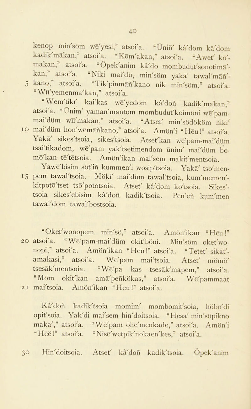 kenop min'som we'yesi,” atsoka. “UniiV ka'dom k^'dom kadik'makan,” atsoka. “Kom'akan,” atsoka. “Awet' ko'- makan, atsoi a. “Opekanim ka^do mombudut^sonotima^- kan, atsoi a. Niki mai dli, min^sdm yaka^ tawal man^- 5 kano,” atsoka. “Tik'pinman'kano nik min'som,” atsoka. “ Wn^yemenma'kan,” atsoi'a. “Wem'tikf kakkas we'yedom ka'dofi kadik'makan,” atsoi a. Unim yaman niantom mombudut^koiiTioni we^pam- mabdum wifmakan,” atsoka. “Atset' min^sodbkbm nikf lo makdiim hon'wemafikano/’ atsoka. Amond “Heu!” atsoka. Yaka sikes tsoia, sikcs tsoia. Atsct^kan we^pani-niai^durn tsai tikadom, we pam yak tsetimendom unim^ mai^dlini bo- mo^kan tedetsoia. Amondkan mai'sem makit'mentsoia. Yawe'bisim sotdfi kummend wosipdsoia. Yaka tsomen- 15 pern tawaktsoia. Mdki makdum tawaktsoia, kummemen- kitpotodset tsopototsoia. Atset kadom kodsoia. Sikes- tsoia sikesAbisim kadofi kadikdsoia. Penen kummen tawakdom tawakbostsoia. “Okekwonopem rnindo,” atsoka. Ambndkan “Heu!” 20 atsoka. ‘‘Wepam-makdum okikboni. Mindom oketdvo- nopi,” atsoka. Amondkan “Heu!” atsoka. “Tetet sikak- amakasi,” atsoka. Wepam maktsoia. Atsek momo tsesakdnentsoia. “Wepa kas tsesalkmapem,” atsoka. “Mom okikkan amapenkokas,” atsoia. Wepammaat 21 maktsoia. Amondkan “Heu!” atsoka. Kadoii kadikdsoia momim mombomiksoia, hobo'di opiksoia. Yakdi maksem hindoitsoia. “Hesa minsopikno maka,” atsoia. “Wepam ohemenkade,” atsoia. Amoni “Hee!” atsoka. “Nisewetpiknokaenkes,” atsoka. 30 Hindoitsoia. Atsek kadlon kadikdsoia. Opek'anim