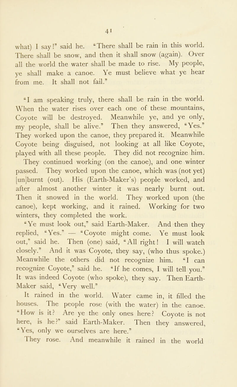 what) I say!” said he. “There shall be rain in this world. There shall be snow, and then it shall snow (again). Over all the world the water shall be made to rise. My people, ye shall make a canoe. Ye must believe what ye hear from me. It shall not fail.” “I am speaking truly, there shall be rain in the world. When the water rises over each one of these mountains. Coyote will be destroyed. Meanwhile ye, and ye only, my people, shall be alive.” Then they answered, “Yes.” They worked upon the canoe, they prepared it. Meanwhile Coyote being disguised, not looking at all like Coyote, played with all these people. They did not recognize him. They continued working (on the canoe), and one winter passed. They worked upon the canoe, which was (not yet) [unjburnt (out). His (Earth-Maker’s) people worked, and after almost another winter it was nearly burnt out. Then it snowed in the world. They worked upon (the canoe), kept working, and it rained. Working for two winters, they completed the work. “Ye must look out,” said Earth-Maker. And then they replied, “Yes.” — “Coyote might come. Ye must look out,” said he. Then (one) said, “All right! I will watch closely.” And it was Coyote, they say, (who thus spoke.) Meanwhile the others did not recognize him. “I can recognize Coyote,” said he. “If he comes, I will tell you.” It was indeed Coyote (who spoke), they say. Then Earth- Maker said, “Very well.” It rained in the world. Water came in, it filled the houses. The people rose (with the water) in the canoe. “How is it? Are ye the only ones here? Coyote is not here, is he? said Earth-Maker. Then they answered, “Yes, only we ourselves are here.” I hey rose. And meanwhile it rained in the world