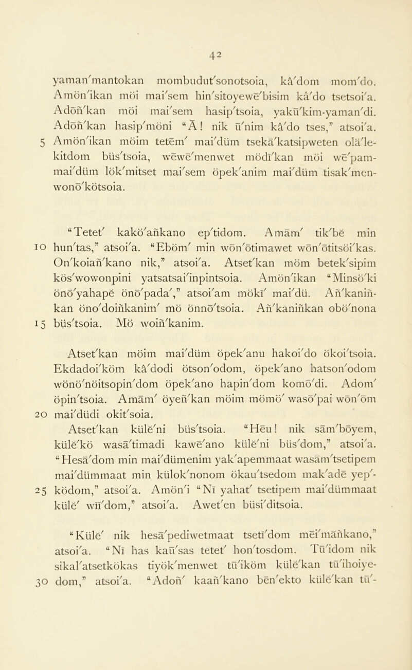 yaman^nantokan mombudut'sonotsoia, kcVdom mom'do. Amondkan mdi mai^sem hin^sitoyewe^bisim kaMo tsetsoi'a. Adon^kan moi niai^sem hasipdsoia, yakibkim-yaman^di. AdoiVkan hasip^moni “A! nik u nim kaMo tses,” atsoi'a. 5 Ambndkan mbim tetem^ makdum tseka^katsipweten olade- kitdom blis^tsoia, wewe^menwet modkkan moi we^pam- makdlim Ibk^mitset mai^sem bpek^anim makdiim tisakdnen- wonb^kotsoia. “Tetet^ kakb^ankano epdidom. Amam' tik^be min lo hun^tas,” atsoka. “Ebbm^ min wbn^btimawet wbn^btitsbkkas. On^koiaiAkano nik,” atsoka. Atsebkan mbm betek'sipim kbsVowonpini yatsatsaidnpintsoia. Ambndkan “Minsb^ki bnb^yahapb bnb^padaV’ atsoi^am mbkk makdii. Afi^kanin- kan bno^doinkanim^ mb bnnbdsoia. An^kaninkan obb^nona 15 biis^tsoia. Mb woiiVkanim. Atsekkan mbim makdiim bpek^anu hakoiMo bkoidsoia. Ekdadokkbm kaModi btson^odom, bpeEano hatson^odom wbnb^nbitsopinMom bpek^ano hapinMom komoMi. Adom^ bpindsoia. Amam^ byen^kan mbim mbmb^ wasb^pai wbn^bm 20 makdlidi okiksoia. Atsebkan kiilb^ni blisdsoia. “Heu! nik sam^bbyem, klilb^kb wasadimadi kawe^ano klilbdii blisMom,” atsoi^a. “HesaMom min makdiimenim yaEapemmaat wasamdsetipem makdiimmaat min klilok^nonom bkaudsedom maEade yep^- 25 kbdom,” atsoka. Ambnd “Ni yahak tsetipem makdiimmaat kiilE wikdom,” atsoi'a. Aweken biiskditsoia. “KiilE nik hesEpediwetmaat tsetkdom mekmaiikano,” atsoi^a. “Ni has kafksas tetek hondosdom. likidom nik sikakatsetkbkas tiybkdnenwet tfkikbm klilEkan trkihoiye- 30 dom,” atsoka. “AdoiA kaaiAkano benEkto ktile'kan trk-