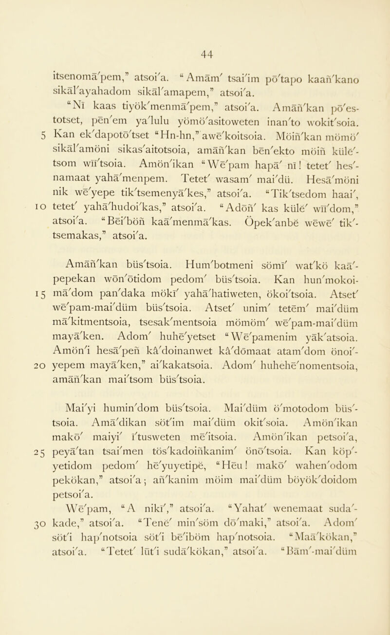 itsenoma pern,” atsoi^a. “ Amani^ tsai4m po^tapo kaaiVkano sikakayahaclom sikaramapem,” atsoka. ‘‘Ni kaas tiyok^menma^pem,” atsoi^a. AmaiVkan po^es- totset, pen'em yalulu yomo'asitoweten inan'to wokit'soia. 5 Kan ek dapoto tset “Hn-hn,” awe^koitsoia. Moin^kan mdmo^ sikakamoni sikas'aitotsoia, am^'kan ben'ekto moin kiiK'- tsom wiktsoia. Amondkan ‘‘We'pam hapa' m! tetek hes'- namaat yaha^menpem. Tetek wasam^ mai^dli. Hesa^mdni nik we yepe tik^tsemenya^kes,” atsoi^a. “Tik^tsedom haai^, lo tetet yaha hudoi^kas,” atsoi^a. “Adon^ kas klile^ wikdom,” atsoi a. “Bekbon kaa^menma^kas. Opek^anbe wewe^ tik^- tsemakas,” atsoka. AmaiVkan bus'tsoia. Hum'botmeni sbmk wakko kaa- pepekan won'otidom pedom' blis'tsoia. Kan hun'mokoi- 15 ma'dom paikdaka mokk yahadiatiweten, bkoktsoia. Atsek we'pam-makdiim bus'tsoia. Atsek imim' tetem^ makdlim ma'kitmentsoia, tsesaKmentsoia mombm' we^pam-makdiim mayadven. Adom^ huhe^yetset “We^pamenim yak^atsoia. Amend hesa^pen ka'doinanwet kaMomaat atankdom onok- 20 yepem maya^ken,” akkakatsoia. Adom^ huhehe'nomentsoia, amaikkan maktsom btisdsoia. Makyi huminMom blisdsoia. Mai^diim o'motodom biis^- tsoia. AmaMikan sbkim makdlim okiksoia. Amondkan mako^ maiyk ktusweten medtsoia. Amondkan petsoi^a, 25 peyadan tsakmen tos^kadoinkanim^ bnodsoia. Kan kop^- yetidom pedom^ he^yuyetipe, “Heu! make' wahen^odom pekbkan,” atsoka; an^kanim moim maidllim boyok^doidom petsoka. We^pam, “A nikk,” atsoi^a. “Yahak wenemaat suda'- 30 kade,” atsoi^a. “Tene^ mindom dodiiaki,” atsoi^a. Adorn' sbtd hapYotsoia sbki bedbbm hapdiotsoia. “Maa'kbkan,” atsoi^a. “Tetek lutd sudadvokan,” atsoi^a. “Bank-maidUim