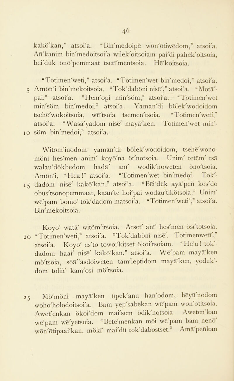 kako'kan,” atsoi^a. “Bin^medoip^ won^otiwedom,” atsoi'a. Aii^kanim bindiiedoitsoi^a wilek^oitsoiam pai'di pahek^oitsoia, bei'diik bno'pemmaat tsetbmentsoia. He^koitsoia. “TotimenVeti,” atsoba. “TotimenVet bin^medoi,” atsoi^a. 5 Ambnd binbiiekoitsoia. “Tok^daboni nise^,” atsoba. “Mota^- pai,” atsoi^a. “Hem^opi min^som,” atsoba. “Tot^men^vet min^som bin^medoi,” atsoba. Yaman^i bblekVodoidom tseheVokoitsoia, wibtsoia tsemen^tsoia. “Totimen\veti,” atsoi^a. “Wasa^yadom nise^ mayYken. TotimenVet min^- lo som bin^medoi,” atsoba. 15 Witomdnodom' yamaYdi bolek^wodoidom, tsehe^vono- moni hes^men anim^ koyo^na obnotsoia. Unim^ tetem^ tsa walaYdbkbedom hada anf wodik^noweten ono'tsoia. Amond, “Hea!” atsoba. “TotimenVet bin'medoi. Tok- dadom nise^ kako^kan,” atsoba. “Bei'diik aya'pen kbs'do obus^tsonopemmaat, kaan'te hobpai wodaibtikotsoia.” Unim' we^pam bomo^ tokMadom matsoba. “TotimenVetb,” atsoba. BiYmekoitsoia. Koyo wata witbmdtsoia. Atseb anb hes'men osbtotsoia. 20 “TotimeYweti,” atsoba. “TokMaboni niseb TotimenwetiV atsoba. Koyo' esto towoi'kitset okobtsoiam. “HeY! tok'- dadom haai' nise' kako'kan,” atsoi'a. We'pam mayaken mo'tsoia, soa’asdoiweten tamdeptidom maya'ken, yoduk- doin toliiY kamYsi mo^tsoia. Modiibni maya^ken bpek^anii haiiYdom, heyibnodom woho'holodoitsoba. Bam yepYabekan we'pam won'otitsoia. Awebenkan okoiMom mabsem odikYotsoia. Aweten'kan we'pam we'yetsoia. “Bete'menkan moi we'pam bam neno' won'otipaabkan, mokb mai'du tok^dabostsetb Ama penkan