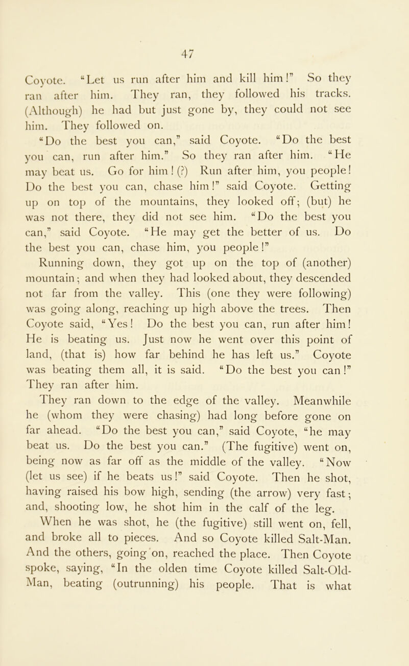 Coyote. “Let u.s run after him and kill him!” So they ran after him. They ran, they followed his tracks. (Although) he had but just gone by, they could not see him. They followed on. “Do the best you can,” said Coyote. “Do the best you can, run after him.” So they ran after him. “He may beat us. Go for him! (?) Run after him, you people! Do the best you can, chase him!” said Coyote. Getting up on top of the mountains, they looked off; (but) he was not there, they did not see him. “Do the best you can,” said Coyote. “He may get the better of us. Do the best you can, chase him, you people !” Running down, they got up on the top of (another) mountain; and when they had looked about, they descended not far from the valley. This (one they were following) was going along, reaching up high above the trees. Then Coyote said, “Yes! Do the best you can, run after him! He is beating us. Just now he went over this point of land, (that is) how far behind he has left us.” Coyote was beating them all, it is said. “Do the best you can!” They ran after him. They ran down to the edge of the valley. Meanwhile he (whom they were chasing) had long before gone on far ahead. “Do the best you can,” said Coyote, “he may beat us. Do the best you can.” (The fugitive) went on, being now as far off as the middle of the valley. “Now (let us see) if he beats us!” said Coyote. Then he shot, having raised his bow high, sending (the arrow) very fast-, and, shooting low, he shot him in the calf of the leg. When he was shot, he (the fugitive) still went on, fell, and broke all to pieces. And so Coyote killed Salt-Man. And the others, going'on, reached the place. Then Coyote spoke, saying, “In the olden time Coyote killed Salt-Old- Man, beating (outrunning) his people. That is what
