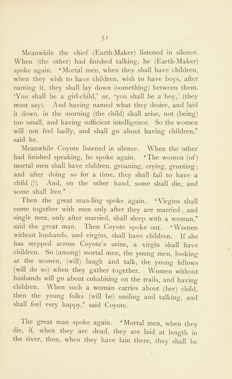 Meanwhile the chief (Earth-Maker) listened in silence. When (the other) had finished talking*, he (Earth-Maker) spoke again. “Mortal men, when they shall have children, when they wish to have children, wish to have boys, after naming it, they shall lay down (something) between them. ‘You shall be a girl-child,’ or, ‘you shall be a boy,’ (they must say). And having named what they desire, and laid it down, in the morning (the child) shall arise, not (being) too small, and having sufficient intelligence. So the women will not feel badly, and shall go about having children,” said he. Meanwhile Coyote listened in silence. When the other had finished speaking, he spoke again. “The women (of) mortal men shall have children, groaning, crying, grunting; and after doing so for a time, they shall fail to have a child {}). And, on the other hand, some shall die, and some shall live.” Then the great man-ling spoke again. “Virgins shall come together with men only after they are married ; and single men, only after married, shall sleep with a woman,” said the great man. Then Coyote spoke out. “Women without husbands, and virgins, shall have children. If she has stepped across Coyote’s urine, a virgin shall have children. So (among) mortal men, the young men, looking at the women, (will) laugh and talk, the young fellows (will do so) when they gather together. Women without husbands will go about cohabiting on the trails, and having children. When such a woman carries about (her) child, then the young folks (will be) smiling and talking, and shall feel very happy,” said Coyote. The great man spoke again. “Mortal men, when they die, if, when they are dead, they are laid at length in the river, then, when they have lain there, they shall be