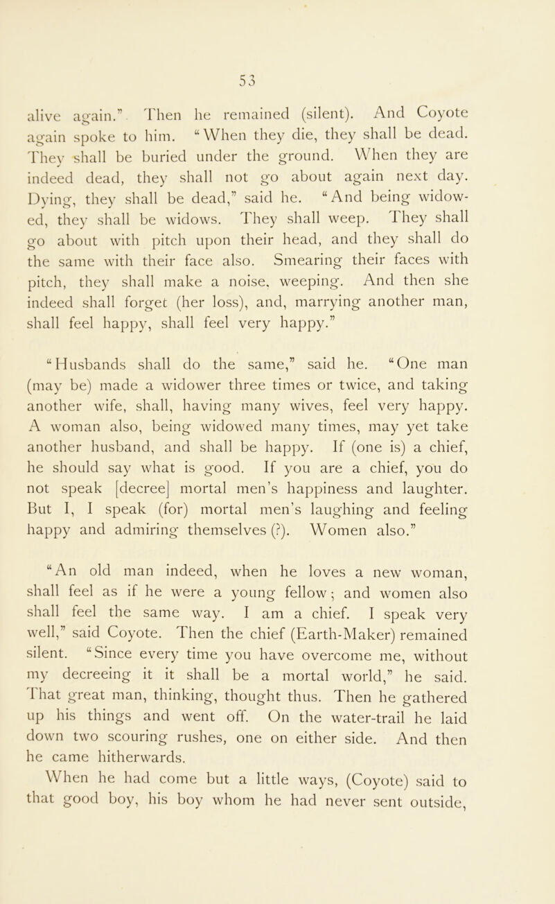 alive ag'ain.” 1 hen he remained (silent). And Coyote a^ain spoke to him. “When they die, they shall be dead. They shall be buried under the ground. When they are indeed dead, they shall not go about again next day. Dying, they shall be dead,” said he. “And being widow- ed, they shall be widows. They shall weep. They shall go about with pitch upon their head, and they shall do the same with their face also. Smearing their faces with pitch, they shall make a noise, weeping. And then she indeed shall forget (her loss), and, marrying another man, shall feel happy, shall feel very happy.” “Husbands shall do the same,” said he. “One man (may be) made a widower three times or twice, and taking another wife, shall, having many wives, feel very happy. A woman also, being widowed many times, may yet take another husband, and shall be happy. If (one is) a chief, he should say what is good. If you are a chief, you do not speak [decree] mortal men’s happiness and laughter. But I, I speak (for) mortal men’s laughing and feeling happy and admiring themselves (?). Women also.” “An old man indeed, when he loves a new woman, shall feel as if he were a young fellow; and women also shall feel the same way. I am a chief. I speak very well,” said Coyote. Then the chief (Earth-Maker) remained silent. “Since every time you have overcome me, without my decreeing it it shall be a mortal world,” he said. That great man, thinking, thought thus. Then he gathered up his things and went off. On the water-trail he laid down two scouring rushes, one on either side. And then he came hitherwards. When he had come but a little ways, (Coyote) said to that good boy, his boy whom he had never sent outside.