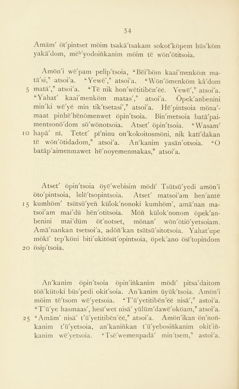 —/ Amam' ot'pintset moim tsaka'tsakam sokot'kopem hus'kom yaka'dom, mei^'yodoinkanim mdim te won'otitsoia. Amond we'pam pelipdsoia, “ISei^bom kaaidiienkom ma- ” atsoi^a. “YeweV’ atsoka. “Won^omenkom kYdom 5 mata atsoi^a. “4e nik hon^wetitibenYe. Yewe^,” atsoi^a. “ Yahat kaai menkdm matas^,” atsoi^a. Opek^anbenini min'ki weye min tikdsetasiV' atsoba. He'pintsoia mona- maat pinhe^henomenwet opindsoia. Bin^metsoia bata^pai- mentsono'dom so'wonotsoia. Atseb opindsoia. “Wasam lo hapY ni. Teteb pbninu on^kokoitosmbni, nik katbdakan te won^otidadom,” atsoba. An^kanim yasaiiYtsoia. “O batap'aimenmawet hedioyemenmakas,” atsoba. Atseb bpindsoia bye^webisim mbdk Tsutsu^yedi ambnd bto'pintsoia, leledsopintsoia. Atseb matsobam hen'ante 15 kumhbm^ tsutsibyen kiilolYnonoki kumhbm^, amYnan ma- tsobam mabdii henYtitsoia. Mbn kiilokYonom bpekYn- benini mai'diim bbnotset, mbnaY wbnYtib'yetsoiam. Amadiankan tsetsoi'a, adbiVkan tsutsibsitotsoia. Yahabupe mbkb tepYbni bitiYkitbsibopintsoia, bpekYno bsbtopindom 20 bsipdsoia. 25 AnYanim bpindsoia bpindnkanim mbdb pitsaYaitom tbiYkiitoki biis^pedi okibsoia. AnYanim uyukdsoia. Ambnd mbim tedsom we^yetsoia. “T’lbyetitibenYb nisaV’ astoiY. “Tdbye hasmaas^, hesbwet nisa^ yrilumYaweYkbam,” atsoba. “Amam^ nisY t’rbyetitibenYb,” atsoiY. Ambndkan bndion- kanim t’lbyetsoia, anYaninkan t’rbyebosinkanim okitdii- kanim we'yetsoia. “TsedvemenpadY mindsem,” astoi'a.