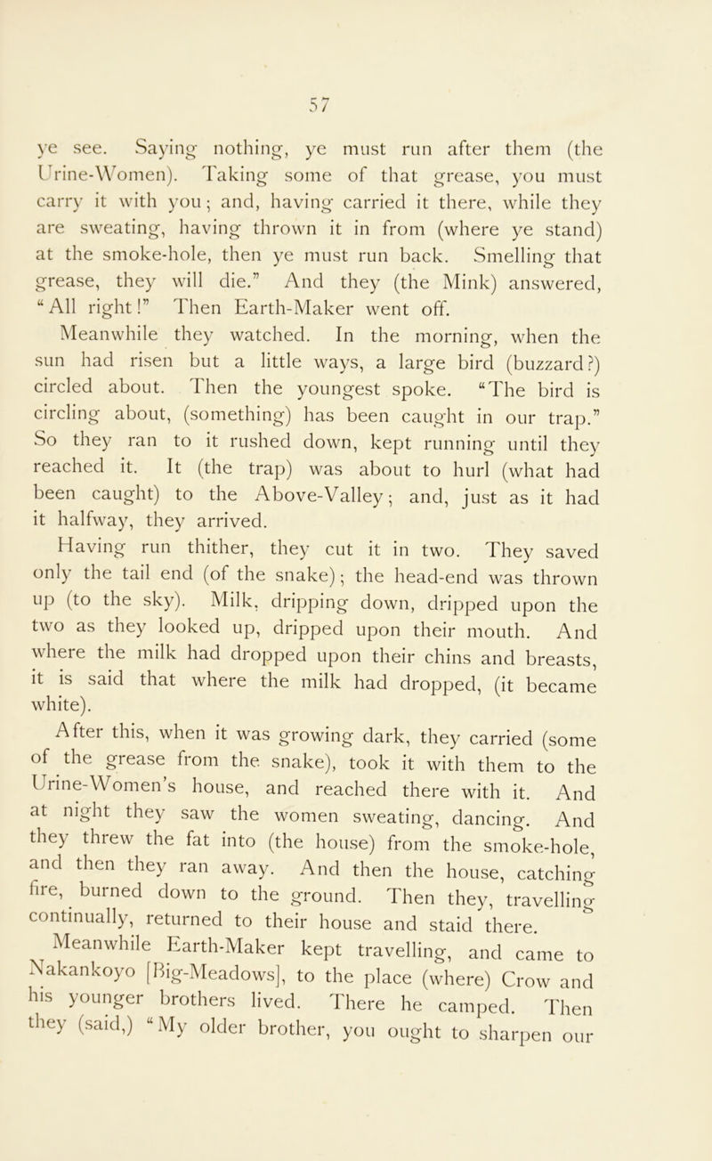 \e see. Saying* nothing, ye must run after them (the Urine-Women). Taking some of that grease, you must carry it with you ; and, having carried it there, while they are sweating, having thrown it in from (where ye stand) at the smoke-hole, then ye must run back. Smelling that grease, they will die.” And they (the Mink) answered, “All right!” Then Earth-Maker went off. Meanwhile they watched. In the morning, when the sun had risen but a little ways, a large bird (buzzard?) circled about. Then the youngest spoke. “The bird is circling about, (something) has been caught in our trap.” So they ran to it rushed down, kept running until they reached it. It (the trap) was about to hurl (what had been caught) to the Above-Valley; and, just as it had it halfway, they arrived. Having run thither, they cut it in two. They saved only the tail end (of the snake); the head-end was thrown up (to the sky). Milk, dripping down, dripped upon the two as they looked up, dripped upon their mouth. And wheie the milk had dropped upon their chins and breasts, it is said that where the milk had dropped, (it became white). After this, when it was growing dark, they carried (some of the grease from the snake), took it with them to the Urine-Women s house, and reached there with it. And at night they saw the women sweating, dancing. And they threw the fat into (the house) from the smoke-hole, and then they ran away. And then the house, catching fire, ^ burned down to the ground. Then they, travelling continually, returned to their house and staid there. Meanwhile Earth-Maker kept travelling, and came to Nakankoyo [Big-Meadows], to the place (where) Crow and his younger brothers lived. There he camped. Then they (said,) “ My older brother, you ought to sharpen our