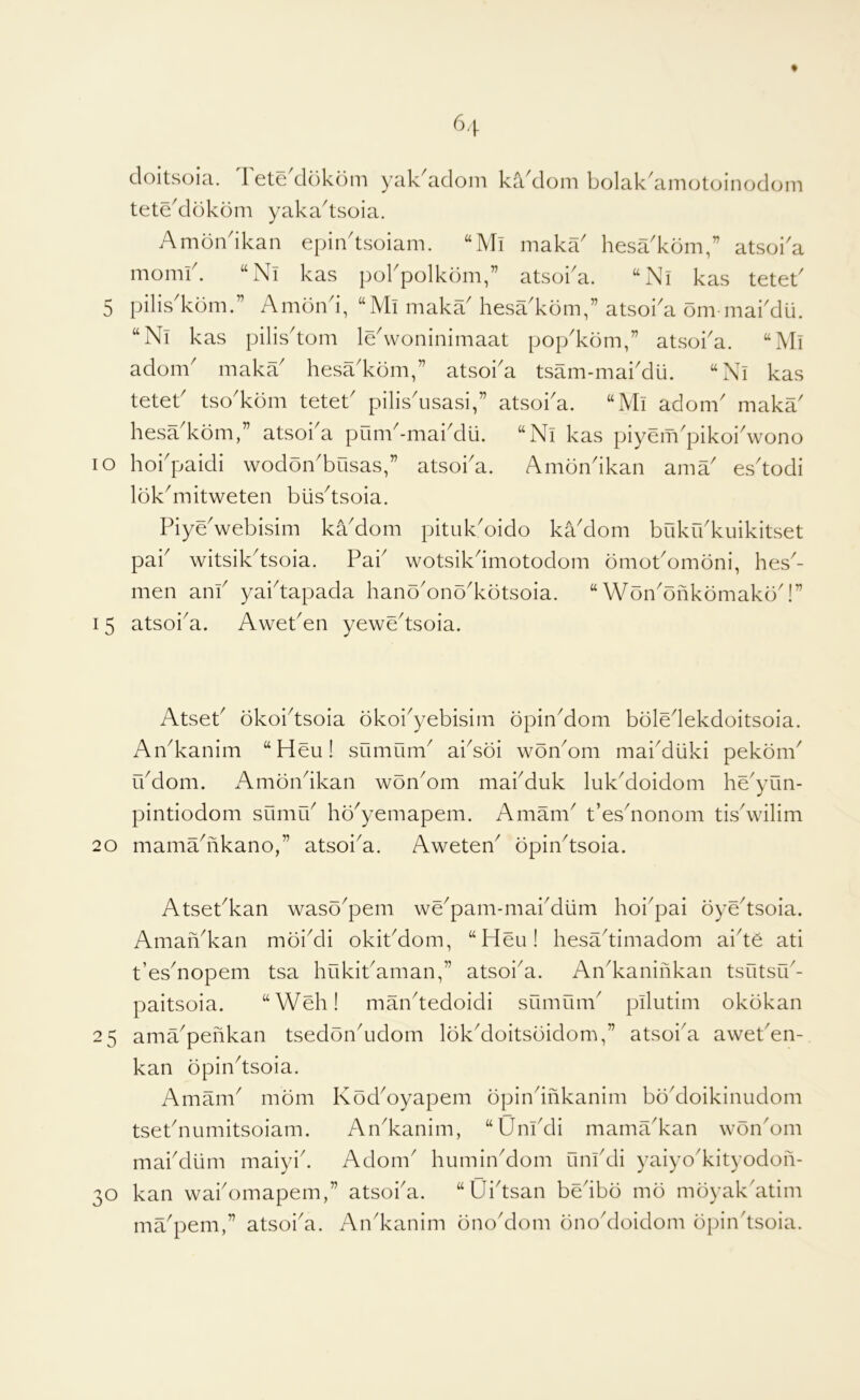 doitsoia. Tete'ddkdm yak'adom ka'dom bolakkim(jtoinod(jm tete^dokdm yaka^tsoia. Amondkan epiiktsoiam. ‘‘Mi maka' hesa'kdm,” atsoi'a momid “Ni kas pokpolkdm,” atsoi'a. “Ni kas teteb 5 pilis'kdm.” Amond, “Mi makaMiesa'kom,” atsoka om maiMu. “Nl kas pilis'tom le\voninimaat pop'kom,” atsoka. “Ml adorn' maka' hesa'kom,” atsoi'a tsam-mai'dii. “Ad kas tetet' tso'kdm tetet' pilisdisasi,” atsoi'a. “Mi adorn' maka' hesa'kom,” atsoi'a pum'-mai'dli. “Ni kas piyem'pikoi'wono lo hoi'paidi wodon'busas,” atsoi'a. Amondkan ama' es'todi lok'mitweten biis'tsoia. Piye'webisim ka'dom pituk'oido ka'dom bfiku'kuikitset pai' witsik'tsoia. Pai' wotsikdmotodom omot'omoni, hes'- men am' yai'tapada hano'ono'kotsoia. “ Won'onkomako 15 atsoi'a. Awet'en yewe'tsoia. / IW Atset' dkoi'tsoia okoi'yebisiin dpin'dom bole'lekdoitsoia. An'kanim “Heu! sumiim' ai'soi won'om mai'diiki pekom' u'dom. Amon'ikan won'om mai'duk luk'doidom he'yun- pintiodom sumu' ho'yemapem. A mam' t’es'nonom tis'wilim 20 mama'fikano,” atsoi'a. Aweten' opin'tsoia. Atset'kan waso'pem we'pam-mai'diim hoi'pai oye'tsoia. Aman'kan moi'di okit'dom, “Heu! hesa'timadom ai'te ati t’es'nopem tsa hukit'aman,” atsoi'a. An'kaninkan tsutsu'- paitsoia. “Web! man'tedoidi sumum' pilutim okokan 25 ama'penkan tsedon'udorn lok'doitsoidom,” atsoi'a awet'en- kan opin'tsoia. Amam' mom Kod'oyapem dpin'inkanim bo'doikinudom tset'numitsoiam. An'kanim, “Uni'di mama'kan won'om mai'diim maiyi'. Adorn' humin'dom uni'di yaiyo'kityodon- 30 kan wai'omapem,” atsoi'a. “Ui'tsan be'ibd mo moyakditim ma'pem,” atsoi'a. An'kanim ono'dom ono'doidom opin'tsoia.