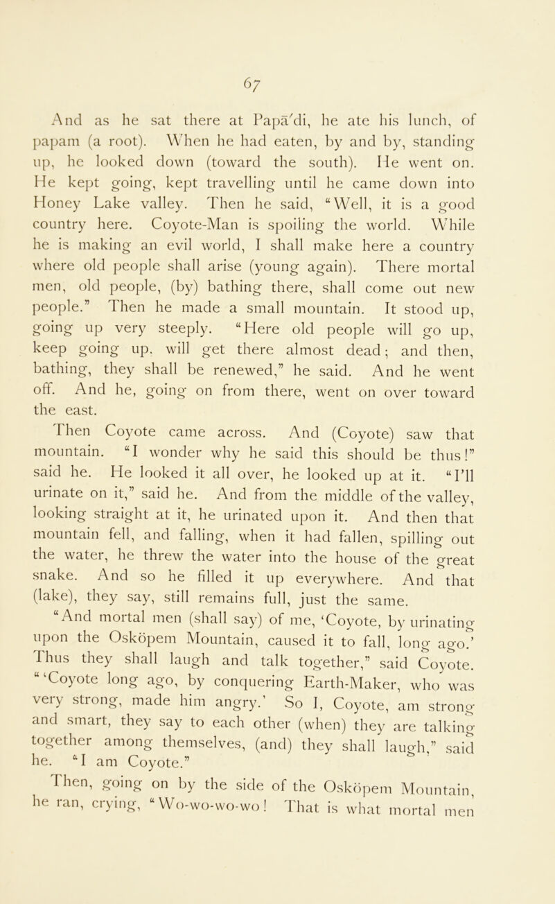 6/ And as he sat there at PapaAli, he ate his lunch, of papam (a root). When he had eaten, by and by, standing- up, he looked down (toward the south). He went on. He kept going, kept travelling until he came down into Honey Lake valley. Then he said, “Well, it is a good country here. Coyote-Man is spoiling the world. M'hile he is making an evil world, I shall make here a country where old people shall arise (young again). There mortal men, old people, (by) bathing there, shall come out new people.” Then he made a small mountain. It stood up, going up very steeply. “Here old people will go up, keep going up. will get there almost dead; and then, bathing, they shall be renewed,” he said. And he went off. And he, going on from there, went on over toward the east. Then Coyote came across. And (Coyote) saw that mountain. “I wonder why he said this should be thus!” said he. He looked it all over, he looked up at it. “Lll urinate on it,” said he. And from the middle of the valley, looking straight at it, he urinated upon it. And then that mountain fell, and falling, when it had fallen, spilling out the water, he threw the water into the house of the great snake. And so he filled it up everywhere. And that (lake), they say, still remains full, just the same. And moital men (shall say) of me, ‘Coyote, by urinating upon the Oskopem Mountain, caused it to fall, long ago^ Thus they shall laugh and talk together,” said Coyote. “'Coyote long ago, by conquering Earth-Maker, who was very strong, made him angry.’ So I, Coyote, am strong and smart, they say to each other (when) they are talking together among themselves, (and) they shall laugh,” said he. “I am Coyote.” Then, going on by the side of the Oskopem Mountain, he ran, crying, “ Wo-vvo-wo-wo! That is what mortal men