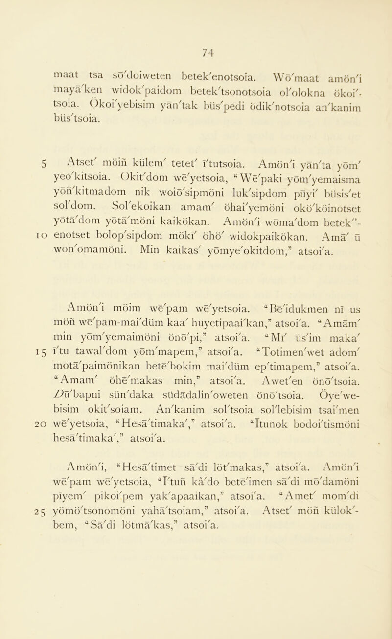 maat tsa so^cloiweten betek'enotsoia. Wo'maat amon4 niaya ken widok paidoni betek^tsonotsoia obolokna dkoi^- tsoia. Okoi'yebisim yaiktak biis^pedi bdikdiotsoia an^kanim blis^tsoia. 5 Atset mdin kiilem^ teteb i4utsoia. Amond yan^ta yom^ yeo kitsoia. Okit dom we^yetsoia, “We^paki yom^yemaisma yoii kitniadom nik woio^sipmoni luk^sipdom pilyi'^ biisis^et sol dom. Sol ekoikan amam^ ohai^yemoni okd^kdinotset yota dom yota^moni kaikokan. Amond woma^dom betek^’- lo enotset bolop^sipdom mokf ohd^ widokpaikokan. Ama u won^omamdni. Min kaikas^ yomyeMkitdom,” atsoba. Amond moim we^pam we^yetsoia. “Beddukmen ni us mdn we'pam-mabdtim kaa huyetipaabkan,” atsoba. “ Amam' min yom'yemaimdni dno'pi,” atsoba. “Mf iisdrn maka' 15 btu tawabdom yom^mapem,” atsoi^a. “Totirnen^wet adom^ mota^paimonikan bete^bokim maiMiim ep^timapem,” atsoi^a. “Amam^ oheMiakas min,” atsoi^a. AweBen onodsoia. Z^rbbapni sunMaka siidadalinMweten onodsoia. Oyedve- bisim okitdoiam. An^kanim sobtsoia soldebisim tsaiduen 20 we'yetsoia, “HesadimakaV’ atsoba. “Itiinok bodobtismoni hesadimakaV’ atsoi^a. Amond, “Hesadimet saMi lotMiakas,” atsoba. Amond we^pam we'yetsoia, “Idun kaMo betedmen saMi moMamoni plyem^ pikobpem yak^apaaikan,” atsoba. “Ameb momdli 25 yomodsonomoni yahadsoiam,” atsoba. Atseb mon kiilok^- bem, “SaMi lotma^kas,” atsoi^a.