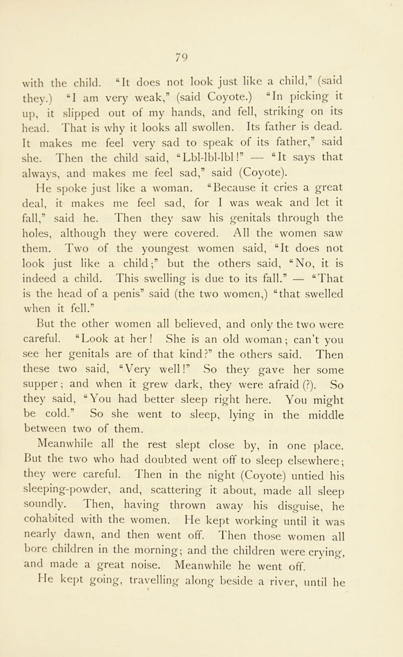 with the child. “It does not look just like a child,” (said they.) “I am very weak,” (said Coyote.) “In picking it up, it slipped out of my hands, and fell, striking on its head. That is why it looks all swollen. Its father is dead. It makes me feel very sad to speak of its father,” said she. Then the child said, “Lbl-lbl-lbl!” — “It says that always, and makes me feel sad,” said (Coyote). He spoke just like a woman. “Because it cries a great deal, it makes me feel sad, for I was weak and let it fall,” said he. Then they saw his genitals through the holes, although they were covered. All the women saw them. Two of the youngest women said, “It does not look just like a child;” but the others said, “No, it is indeed a child. This swelling is due to its fall.” — “That is the head of a penis” said (the two women,) “that swelled when it fell.” But the other women all believed, and only the two were careful. “Look at her! She is an old woman; can’t you see her genitals are of that kind?” the others said. Then these two said, “VTry well!” So they gave her some supper; and when it grew dark, they were afraid (?). So they said, “You had better sleep right here. You might be cold.” So she went to sleep, lying in the middle between two of them. Meanwhile all the rest slept close by, in one place. But the two who had doubted went off to sleep elsewhere; they were careful. Then in the night (Coyote) untied his sleeping-powder, and, scattering it about, made all sleep soundly. Then, having thrown away his disguise, he cohabited with the women. He kept working until it was nearly dawn, and then went off. d hen those women all bore children in the morning; and the children were crying, and made a great noise. Meanwhile he went off. He kept going, travelling along beside a river, until he