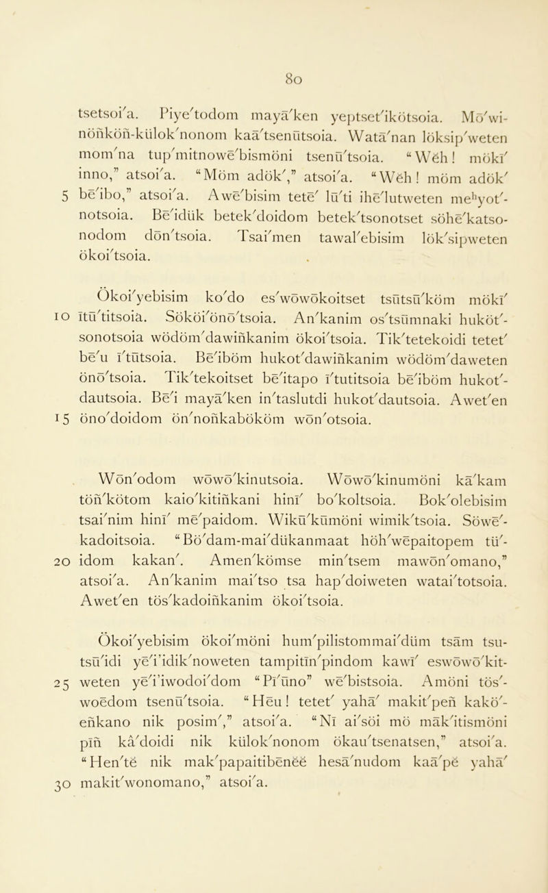 tsetsoi'a. Piye'todom maya'ken yeptsePikdtsoia. Mr/wi- nonkon-kiilok nononi kaa tsenutsoia. Wata^nan loksip weten mom'na tup'mitnowe'bismoni tsenr/tsoia. “W^h! mbkk inno,” atsoka. “Mom adokV’ atsoi'a. “Wdi! mom addk 5 bedbo,” atsoka. Awe'bisim tete' lu'ti ihedutweten me^^yob- notsoia. Beddtik betekMoidom betek'tsonotset sohe'katso- nodom don tsoia. Tsai^men tawakebisim lok^sipweten bkoi^tsoia. Okoi yebisim ko^do es^wowokoitset tsutsu^kom mokk lo itrktitsoia. Sokbi^ono^tsoia. An^kanim os^tsumnaki hukob- sonotsoia wodom'dawinkanim okoktsoia. Tik^tetekoidi tetek beM ktutsoia. Bedbom hukokdawifikanim wbdbmMaweten bnodsoia. Tikdekoitset bedtapo idutitsoia bedbom hukok- dautsoia. Bed maya^ken indaslutdi hukokdautsoia. Aweken 15 bnoMoidom bnMonkabbkbm wonMtsoia. WbnMdom wbwo'kinutsoia. Wowo^kinumbni ka'kam tbiVkbtom kaio^kitinkani hink bo^koltsoia. Bok^olebisim tsaknim hink me^paidom. Wiku^kumbni wimikdsoia. Sbwe^- kadoitsoia. “BoMam-makdiikanmaat hbhVepaitopem 20 idom kakand Amen^kbmse mindsem mawbnMmano,” atsoi^a. An^kanim maidso tsa hapMoiweten wataidotsoia. Aweken tbs^kadoihkanim bkoidsoia. Okoi^yebisim bkokmbni hum'pilistommaiMum tsam tsu- tsuddi yedddik^noweten tampitin^pindom kawk eswbwb'kit- 25 weten yeddwodoiMom “Pkuno” we^bistsoia. Ambni tos'- woedom tsenCktsoia. “Heu! tetek yaha^ makikpeh kako^- ehkano nik posimd” atsoi^a. “Ni aidoi mb makdtismbni pin kaMoidi nik klilokdionom bkaiktsenatsen,” atsoid. “Hende nik mak'papaitibenee hesadiudom kaa^pe yahil' 30 makikwonomano,” atsoi^a.