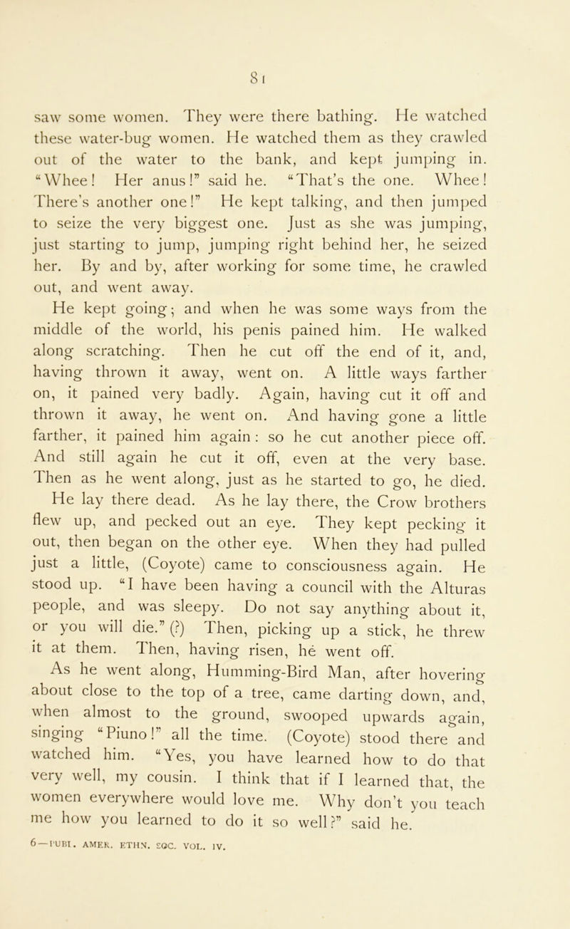 saw some women. They were there bathing. He watched these water-bug women. He watched them as they crawled out of the water to the bank, and kept jumping in. “Wheel Her anus!” said he. “That’s the one. Wheel There’s another one!” He kept talking, and then jumped to seize the very biggest one. Just as she was jumping, just starting to jump, jumping right behind her, he seized her. By and by, after working for some time, he crawled out, and went away. He kept going; and when he was some ways from the middle of the world, his penis pained him. He walked along scratching. Then he cut off the end of it, and, having thrown it away, went on. A little ways farther on, it pained very badly. Again, having cut it off and thrown it away, he went on. And having gone a little farther, it pained him again : so he cut another piece off. And still again he cut it off, even at the very base. Then as he went along, just as he started to go, he died. He lay there dead. As he lay there, the Crow brothers flew up, and pecked out an eye. They kept pecking it out, then began on the other eye. When they had pulled just a little, (Coyote) came to consciousness again. He stood up. “I have been having a council with the Alturas people, and was sleepy. Do not say anything about it, or you will die.” (?) Then, picking up a stick, he threw it at them. Then, having risen, he went off. As he went along, Humming-Bird Man, after hovering about close to the top of a tree, came darting down, and, when almost to the ground, swooped upwards again, singing “Piuno!” all the time. (Coyote) stood there and watched him. “Yes, you have learned how to do that very well, my cousin. I think that if I learned that, the women everywhere would love me. Why don’t you teach me how you learned to do it so well?” said he. 6 —rum. AMER. ETHN. £OC- VOL. IV.