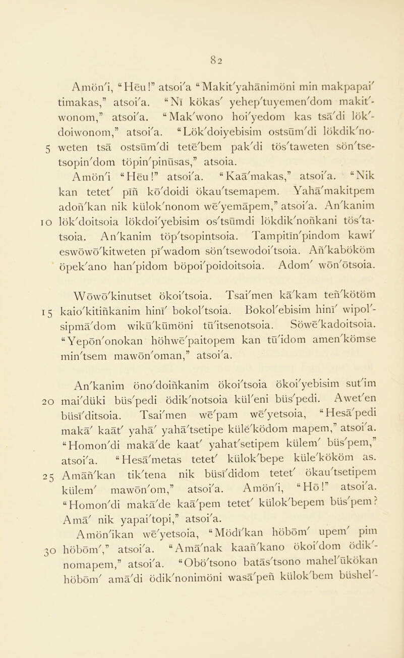 Amon^i, “Heu!” atsoi^a “ Makit^yahanimoni min makjjapai' timakas,” atsoka. “Nl kokas^ yehei/tuyemenMom makit'- wonom,” atsoka. “MakVono hoi^yedom kas tsaMi Idk^- doiwonom,” atsoka. “LokMoiyebisim ostsum^di Idkdik^no- 5 weten tsa ostsumMi tete^bem pakAli tds^taweten son'tse- tsopinMom topin^pinusas,” atsoia. Amond “Heu!” atsoba. “Kaa'makas,” atsoba. “Nik kan teteb pin koMoidi okaudsemapem. Yaha^makitpem adon^kan nik ku!oknonom we^yemapem,” atsoi^a. An^kanim TO lokdloitsoia lokdoi^yebisim osdsumdi lokdikYonkani tosda* tsoia. An^kanim topdsopintsoia. Tampitm^pindom kawb eswowYkitweten pbwadom sondsewodoidsoia. AYkabokom opek^ano han^pidom bbpokpoidoitsoia. Adom^ woYotsoia. Wowo^kinutset okoidsoia. Tsabmen ka^kam teYkotom I 5 kaiodvitinkanim hinb bokoldsoia. Bokobebisim hinb wipob- sipma^dom wikrbkumdni tudtsenotsoia. Sowe^kadoitsoia. “YeponYnokan hohwe^paitopem kan tuddom ameYkomse mindsem mawonYman,” atsoi^a. AYkanim onoMoinkanim okoidsoia okobyebisim sutdm 20 mabdliki blis'pedi odikYotsoia klibeni blis'pedi. xdweben btisbditsoia. Tsabmen wYpam wYyetsoia, “HesYpedi makY kaab yahY yahYtsetipe klilYkodom mapem,” atsoba. “Homon'di makYde kaab yahatdetipem klilem bus'pem,” atsoba. “HesYmetas teteb kliloYbepe kiile'kokom as. 25 AmaYkan tikdena nik biisbdidom teteb bkau tsetipem kiilem^ mawonYm,” atsoba. Amond, “Ho! atsoia. “Homon^di maka^de kaYpeni tetet^ kiilok bepem bus pern .f' AmY nik yapaidopi,” atsoi^a. Amondkan we^yetsoia, “Modbkan hobom' upem pirn 30 hobomd” atsoi^a. “AmYnak kaan kano okoi dom odik- nomapem,” atsoba. “Obbdsono batasdsono mahebukokan hobom^ amYdi odik^nonimoni wasa pen kiilok beni bushel